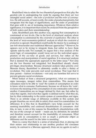 Introduction 7
Baudrillard tries to relate the two theoretical perspectives that play the
greatest role in undergirding his work by arguing that there are two
entangled social orders - the order ofproduction and the order ofconsump­
tion. He still accords, at least overtly, the order of production priority, but
recognizes that the logic of significations, and the order of production
that goes with it, are of increasing importance. Whatever their relative
significance, it is important that society be analysed from the perspective
of both orders and their interrelationship.
Later, Baudrillard puts this another way, arguing that consumption is
constrained at two levels. One is the level of structural analysis where
consumption is constrained by the constraint of signification. The other is
the level of 'socio-economico-political' analysis in which the constraint of
production is operant. Baudrillard could hardly be clearer: he is seeking to
use both structuralist and traditional Marxian approachesP However, he
appears not to be trying to integrate them, but rather to have them
operate side-by-side. For example, he argues that a true analysis of the
social logic of consumption would focus not on the individual appro­
priation of the use-value of goods and services, but rather on the
production and manipulation of social signifiers. It is structural analysis
that is deemed the appropriate approach to the latter issueY Not only
are the two theories not integrated, but Baudrillard already clearly
privileges structuralism. Because structural analysis takes priority over
Marxian theory, Baudrillard is ultimately unable to offer a theory of
revolution. The code prevents real social revolution. That type that it
does permit - fashion revolutions - not only are harmless but serve to
prevent genuine social revolutions.
When looked at from a structural perspective, what we consume is
signs (messages, images) rather than commodities. This means that
consumers need to be able to 'read' the system of consumption in order
to know what to consume. Furthermore, because we all know the 'code',
we know the meaning of the consumption of one commodity rather than
another. Commodities are no longer defined by their use, but rather by
what they signify. And what they signify is defined not by what they do,
but by their relationship to the entire system of commodities and signs.
There is an infinite range of difference available in this system and
people therefore are never able to satisfy their need for commodities, for
difference. It is this that in Baudrillard's view helps account for the
seeming insatiability and continual dissatisfaction of consumers. And
this, in turn, is one of the reasons for Baudrillard's dissatisfaction with
the use of the concept of 'needs' - needs can, by definition, be satisfied
and therefore cannot account for the insatiability of consumers. What
people seek in consumption is not so much a particular object as
difference and the search for the latter is unending.
There is a sense that there is a series of structures that, in playing out
their nature and relationship to one another, produce the consumer
society. In contrast to a Marxian approach, there are no agents in such a
Copyrighted Material
 