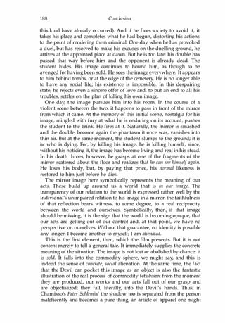 188 Conclusion
this kind have already occurred). And if he flees society to avoid it, it
takes his place and completes what he had begun, distorting his actions
to the point of rendering them criminal. One day when he has provoked
a duel, but has resolved to make his excuses on the duelling ground, he
arrives at the appointed place at dawn. But he is too late: his double has
passed that way before him and the opponent is already dead. The
student hides. His image continues to hound him, as though to be
avenged for having been sold. He sees the image everywhere. It appears
to him behind tombs, or at the edge of the cemetery. He is no longer able
to have any social life; his existence is impossible. In this despairing
state, he rejects even a sincere offer of love and, to put an end to all his
troubles, settles on the plan of killing his own image.
One day, the image pursues him into his room. In the course of a
violent scene between the two, it happens to pass in front of the mirror
from which it came. At the memory of this initial scene, nostalgia for his
image, mingled with fury at what he is enduring on its account, pushes
the student to the brink. He fires at it. Naturally, the mirror is smashed
and the double, become again the phantasm it once was, vanishes into
thin air. But at the same moment, the student slumps to the ground; it is
he who is dying. For, by killing his image, he is killing himself, since,
without his noticing it, the image has become living and real in his stead.
In his death throes, however, he grasps at one of the fragments of the
mirror scattered about the floor and realizes that he can see himself again.
He loses his body, but, by paying that price, his normal likeness is
restored to him just before he dies.
The mirror image here symbolically represents the meaning of our
acts. These build up around us a world that is in our image. The
transparency of our relation to the world is expressed rather well by the
individual's unimpaired relation to his image in a mirror: the faithfulness
of that reflection bears witness, to some degree, to a real reciprocity
between the world and ourselves. Symbolically, then, if that image
should be missing, it is the sign that the world is becoming opaque, that
our acts are getting out of our control and, at that point, we have no
perspective on ourselves. Without that guarantee, no identity is possible
any longer: I become another to myself; I am alienated.
This is the first element, then, which the film presents. But it is not
content merely to tell a general tale. It immediately supplies the concrete
meaning of the situation. The image is not lost or abolished by chance: it
is sold. It falls into the commodity sphere, we might say, and this is
indeed the sense of concrete, social alienation. At the same time, the fact
that the Devil can pocket this image as an object is also the fantastic
illustration of the real process of commodity fetishism: from the moment
they are produced, our works and our acts fall out of our grasp and
are objectivized; they fall, literally, into the Devil's hands. Thus, in
Chamisso's Peter Schlemihl the shadow too is separated from the person
maleficently and becomes a pure thing, an article of apparel one might
Copyrighted Material
 