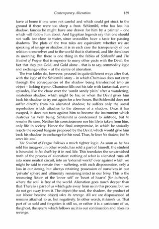 Contemporary Alienation 189
leave at home if one were not careful and which could get stuck to the
ground if there were too sharp a frost. Schlemihl, who has lost his
shadow, fancies he might have one drawn for him by a painter - one
which will follow him about. And Egyptian legends say that one should
not walk too close to water, since crocodiles have a taste for passing
shadows. The plots of the two tales are equivalent: whether we are
speaking of image or shadow, it is in each case the transparency of our
relation to ourselves and to the world that is shattered, and life then loses
its meaning. But there is one thing in the fables of Schlemihl and The
Student of Prague that is superior to many other pacts with the Devil: the
fact that they put Gold, and Gold alone - that is to say, commodity logic
and exchange-value - at the centre of alienation.
The two fables do, however, proceed in quite different ways after that,
with the logic of the Schlemihl story - in which Chamisso does not carry
through the consequences of the shadow being transformed into an
object - lacking rigour. Chamisso fills out his tale with fantastical, comic
episodes, like the chase over the 'sunlit sandy plain' after a wandering,
masterless shadow, which might be his, or when the Devil gives him
back his shadow to try out again for a few hours. But Schlemihl does not
suffer directly from his alienated shadow; he suffers only the social
reprobation which attaches to the absence of a shadow. Once it has
escaped, it does not turn against him to become the instrument which
destroys his very being. Schlemihl is condemned to solitude, but he
remains the same. Neither his consciousness nor his life is taken from him,
only life in society. Hence the final compromise, in which he stoically
rejects the second bargain proposed by the Devil, which would give him
back his shadow in exchange for his soul. Thus, he loses his shadow, but he
saves his soul.
The Student of Prague follows a much tighter logic. As soon as he has
sold his image or, in other words, has sold a part of himself, the student
is hounded to his death by it in real life. This translates the unvarnished
truth of the process of alienation: nothing of what is alienated runs off
into some neutral circuit, into an 'external world' over against which we
might be said to remain free - suffering, with each dispossession, only a
loss in our having, but always retaining possession of ourselves in our
'private' sphere and ultimately remaining intact in our being. This is the
reassuring fiction of the 'inner self' or 'heart of hearts' [for interieur],
where the soul is free of the world. Alienation goes much deeper than
that. There is a part of us which gets away from us in this process, but we
do not get away from it. The object (the soul, the shadow, the product of
our labour become object) takes its revenge. All we are dispossessed of
remains attached to us, but negatively. In other words, it haunts us. That
part of us sold and forgotten is still us, or rather it is a caricature of us,
the ghost, the spectre which follows us; it is our continuation and takes its
revenge.
Copyrighted Material
 