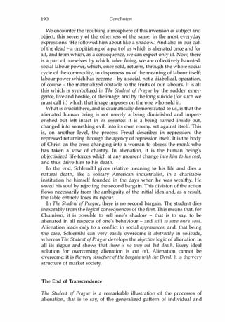 190 Conclusion
We encounter the troubling atmosphere of this inversion of subject and
object, this sorcery of the otherness of the same, in the most everyday
expressions: 'He followed him about like a shadow.' And also in our cult
of the dead - a propitiating of a part of us which is alienated once and for
all, and from which, as a consequence, we can expect only ill. Now, there
is a part of ourselves by which, when living, we are collectively haunted:
social labour power, which, once sold, returns, through the whole social
cycle of the commodity, to dispossess us of the meaning of labour itself;
labour power which has become - by a social, not a diabolical, operation,
of course - the materialized obstacle to the fruits of our labours. It is all
this which is symbolized in The Student of Prague by the sudden emer­
gence, live and hostile, of the image, and by the long suicide (for such we
must call it) which that image imposes on the one who sold it.
What is crucial here, and is dramatically demonstrated to us, is that the
alienated human being is not merely a being diminished and impov­
erished but left intact in its essence: it is a being turned inside out,
changed into something evil, into its own enemy, set against itself. This
is, on another level, the process Freud describes in repression: the
repressed returning through the agency of repression itself. It is the body
of Christ on the cross changing into a woman to obsess the monk who
has taken a vow of chastity. In alienation, it is the human being's
objectivized life-forces which at any moment change into him to his cost,
and thus drive him to his death.
In the end, Schlemihl gives relative meaning to his life and dies a
natural death, like a solitary American industrialist, in a charitable
institution he himself founded in the days when he was wealthy. He
saved his soul by rejecting the second bargain. This division of the action
flows necessarily from the ambiguity of the initial idea and, as a result,
the fable entirely loses its rigour.
In The Student of Prague, there is no second bargain. The student dies
inexorably from the logical consequences of the first. This means that, for
Chamisso, it is possible to sell one's shadow - that is to say, to be
alienated in all respects of one's behaviour - and still to save one's soul.
Alienation leads only to a conflict in social appearances, and, that being
the case, Schlemihl can very easily overcome it abstractly in solitude,
whereas The Student ofPrague develops the objective logic of alienation in
all its rigour and shows that there is no way out but death. Every ideal
solution for overcoming alienation is cut off. Alienation cannot be
overcome: it is the very structure of the bargain with the Devil. It is the very
structure of market society.
The End of Transcendence
The Student of Prague is a remarkable illustration of the processes of
alienation, that is to say, of the generalized pattern of individual and
Copyrighted Material
 