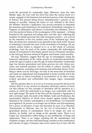 Contemporary Alienation 191
social life governed by commodity logic. Moreover, since the early
Middle Ages, the Pact with the Devil has been the central myth of a
society engaged in the historical and technical process of the domination
of Nature, that process being always simultaneously a process of the
taming of sexuality. Among the forces of evil, indexed to the Devil,
the Western 'Sorcerer's Apprentice' has served constantly to thematize
the immense guilt attaching to the puritanical, Promethean enterprise of
Progress, of sublimation and labour, of rationality and efficiency. That is
why this medieval theme of the re-emergence of the repressed - of being
haunted by the repressed and selling one's soul (the 'pact' reflecting the
irruption of market processes into early bourgeois society) - was revived
by the romantics in the very earliest years of the 'industrial age'. Since
then, the theme has continued to run (parallel to the myth of the 'miracle
of technology') beneath the myth of the inevitability of technology. All our
current science fiction is steeped in it, as is the whole of everyday
mythology, from the peril of the atomic catastrophe (the technological
suicide of civilization) to the theme, played out in a thousand variations,
of the fatal gap between technical Progress and human social morality.
We may, therefore, suggest that the age of consumption, being the
historical culmination of the whole process of accelerated productivity
under the sign of capital, is also the age of radical alienation. Commodity
logic has become generalized and today governs not only labour pro­
cesses and material products, but the whole of culture, sexuality, and
human relations, including even fantasies and individual drives. Every­
thing is taken over by that logic, not only in the sense that all functions
and needs are objectivized and manipulated in terms of profit, but in the
deeper sense in which everything is spectacularized or, in other words,
evoked, provoked and orchestrated into images, signs, consumable
models.
But the question then is: in so far as it revolves around the alterity ofthe
selfsame (that is to say, around an alienated, abducted, essence of man),
can this schema (or this concept) of alienation still be operative in a
context in which the individual is no longer ever confronted with his
own split image? The myth of the Pact and the Sorcerer's Apprentice is
still a demiurgic myth, the myth of the Market, Gold and Production, the
transcendent objective of which turns around against human beings
themselves. By contrast, consumption is not Promethean; it is hedonistic
and regressive. Its process is no longer one of labour and self-surpassing,
but a process of absorption of signs and absorption by signs. It is, therefore,
characterized, as Marcuse says, by the end of transcendence. In the
generalized process of consumption, there is no longer any soul, no
shadow, no double, and no image in the specular sense. There is no
longer any contradiction within being, or any problematic of being and
appearance. There is no longer anything but the transmission and
reception of signs, and the individual being vanishes in this combinatory
and calculus of signs. Consumer man never comes face to face with his
Copyrighted Material
 