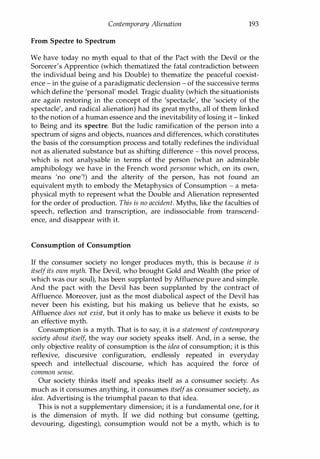 Contemporary Alienation 193
From Spectre to Spectrum
We have today no myth equal to that of the Pact with the Devil or the
Sorcerer's Apprentice (which thematized the fatal contradiction between
the individual being and his Double) to thematize the peaceful coexist­
ence - in the guise of a paradigmatic declension - of the successive terms
which define the 'personal' model. Tragic duality (which the situationists
are again restoring in the concept of the 'spectacle', the 'society of the
spectacle', and radical alienation) had its great myths, all of them linked
to the notion of a human essence and the inevitability of losing it - linked
to Being and its spectre. But the ludic ramification of the person into a
spectrum of signs and objects, nuances and differences, which constitutes
the basis of the consumption process and totally redefines the individual
not as alienated substance but as shifting difference - this novel process,
which is not analysable in terms of the person (what an admirable
amphibology we have in the French word personne which, on its own,
means 'no one'!) and the alterity of the person, has not found an
equivalent myth to embody the Metaphysics of Consumption - a meta­
physical myth to represent what the Double and Alienation represented
for the order of production. This is no accident. Myths, like the faculties of
speech, reflection and transcription, are indissociable from transcend­
ence, and disappear with it.
Consumption of Consumption
If the consumer society no longer produces myth, this is because it is
itself its own myth. The Devil, who brought Gold and Wealth (the price of
which was our soul), has been supplanted by Affluence pure and simple.
And the pact with the Devil has been supplanted by the contract of
Affluence. Moreover, just as the most diabolical aspect of the Devil has
never been his existing, but his making us believe that he exists, so
Affluence does not exist, but it only has to make us believe it exists to be
an effective myth.
Consumption is a myth. That is to say, it is a statement of contemporary
society about itself, the way our society speaks itself. And, in a sense, the
only objective reality of consumption is the idea of consumption; it is this
reflexive, discursive configuration, endlessly repeated in everyday
speech and intellectual discourse, which has acquired the force of
common sense.
Our society thinks itself and speaks itself as a consumer society. As
much as it consumes anything, it consumes itselfas consumer society, as
idea. Advertising is the triumphal paean to that idea.
This is not a supplementary dimension; it is a fundamental one, for it
is the dimension of myth. If we did nothing but consume (getting,
devouring, digesting), consumption would not be a myth, which is to
Copyrighted Material
 