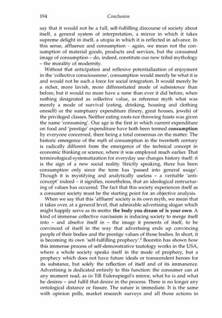 194 Conclusion
say that it would not be a full, self-fulfilling discourse of society about
itself, a general system of interpretation, a mirror in which it takes
supreme delight in itself, a utopia in which it is reflected in advance. In
this sense, affluence and consumption - again, we mean not the con­
sumption of material goods, products and services, but the consumed
image of consumption - do, indeed, constitute our new tribal mythology
- the morality of modernity.
Without that anticipation and reflexive potentialization of enjoyment
in the 'collective consciousness', consumption would merely be what it is
and would not be such a force for social integration. It would merely be
a richer, more lavish, more differentiated mode of subsistence than
before, but it would no more have a name than ever it did before, when
nothing designated as collective value, as reference myth what was
merely a mode of survival (eating, drinking, housing and clothing
oneself) or the sumptuary expenditure (finery, great houses, jewels) of
the privileged classes. Neither eating roots nor throwing feasts was given
the name 'consuming'. Our age is the first in which current expenditure
on food and 'prestige' expenditure have both been termed consumption
by everyone concerned, there being a total consensus on the matter. The
historic emergence of the myth of consumption in the twentieth century
is radically different from the emergence of the technical concept in
economic thinking or science, where it was employed much earlier. That
terminological systematization for everyday use changes history itself: it
is the sign of a new social reality. Strictly speaking, there has been
consumption only since the term has 'passed into general usage'.
Though it is mystifying and analytically useless - a veritable 'anti­
concept' indeed - it signifies, nonetheless, that an ideological restructur­
ing of values has occurred. The fact that this society experiences itself as
a consumer society must be the starting point for an objective analysis.
When we say that this 'affluent' society is its own myth, we mean that
it takes over, at a general level, that admirable advertising slogan which
might happily serve as its motto: the body you dream of is your own. A
kind of immense collective narcissism is inducing society to merge itself
into - and absolve itself in - the image it presents of itself, to be
convinced of itself in the way that advertising ends up convincing
people of their bodies and the prestige values of those bodies. In short, it
is becoming its own 'self-fulfilling prophecy'.2 Boorstin has shown how
this immense process of self-demonstrative tautology works in the USA,
where a whole society speaks itself in the mode of prophecy, but a
prophecy which does not have future ideals or transcendent heroes for
its substance, but solely the reflection of itself and of its immanence.
Advertising is dedicated entirely to this function: the consumer can at
any moment read, as in Till Eulenspiegel's mirror, what he is and what
he desires - and fulfil that desire in the process. There is no longer any
ontological distance or fissure. The suture is immediate. It is the same
with opinion polls, market research surveys and all those actions in
Copyrighted Material
 