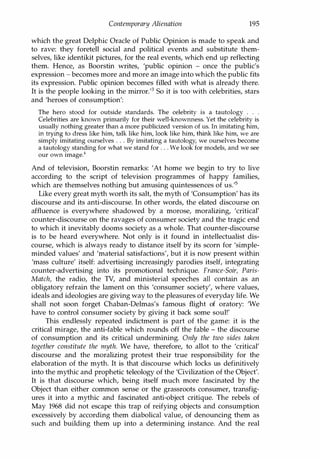 Contemporary Alienation 195
which the great Delphic Oracle of Public Opinion is made to speak and
to rave: they foretell social and political events and substitute them­
selves, like identikit pictures, for the real events, which end up reflecting
them. Hence, as Boorstin writes, 'public opinion - once the public's
expression - becomes more and more an image into which the public fits
its expression. Public opinion becomes filled with what is already there.
It is the people looking in the mirror.'3 So it is too with celebrities, stars
and 'heroes of consumption':
The hero stood for outside standards. The celebrity is a tautology . . .
Celebrities are known primarily for their well-knownness. Yet the celebrity is
usually nothing greater than a more publicized version of us. In imitating him,
� � � � fu � � fu � � fu � � fu � � �
simply imitating ourselves . . . By imitating a tautology, we ourselves become
a tautology standing for what we stand for . . . We look for models, and we see
our own image.4
And of television, Boorstin remarks: 'At home we begin to try to live
according to the script of television programmes of happy families,
which are themselves nothing but amusing quintessences of us.'s
Like every great myth worth its salt, the myth of 'Consumption' has its
discourse and its anti-discourse. In other words, the elated discourse on
affluence is everywhere shadowed by a morose, moralizing, 'critical'
counter-discourse on the ravages of consumer society and the tragic end
to which it inevitably dooms society as a whole. That counter-discourse
is to be heard everywhere. Not only is it found in intellectualist dis­
course, which is always ready to distance itself by its scorn for 'simple­
minded values' and 'material satisfactions', but it is now present within
'mass culture' itself: advertising increasingly parodies itself, integrating
counter-advertising into its promotional technique. France-Soir, Paris­
Match, the radio, the TV, and ministerial speeches all contain as an
obligatory refrain the lament on this 'consumer society', where values,
ideals and ideologies are giving way to the pleasures of everyday life. We
shall not soon forget Chaban-Delmas's famous flight of oratory: 'We
have to control consumer society by giving it back some soul!'
This endlessly repeated indictment is part of the game: it is the
critical mirage, the anti-fable which rounds off the fable - the discourse
of consumption and its critical undermining. Only the two sides taken
together constitute the myth. We have, therefore, to allot to the 'critical'
discourse and the moralizing protest their true responsibility for the
elaboration of the myth. It is that discourse which locks us definitively
into the mythic and prophetic teleology of the 'Civilization of the Object'.
It is that discourse which, being itself much more fascinated by the
Object than either common sense or the grassroots consumer, transfig­
ures it into a mythic and fascinated anti-object critique. The rebels of
May 1968 did not escape this trap of reifying objects and consumption
excessively by according them diabolical value, of denouncing them as
such and building them up into a determining instance. And the real
Copyrighted Material
 