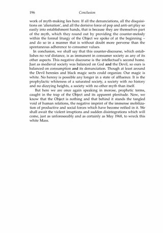 196 Conclusion
work of myth-making lies here. If all the denunciations, all the disquisi­
tions on 'alienation', and all the derisive force of pop and anti-art play so
easily into establishment hands, that is because they are themselves part
of the myth, which they round out by providing the counter-melody
within the formal liturgy of the Object we spoke of at the beginning -
and do so in a manner that is without doubt more perverse than the
spontaneous adherence to consumer values.
In conclusion, we shall say that this counter-discourse, which estab­
lishes no real distance, is as immanent in consumer society as any of its
other aspects. This negative discourse is the intellectual's second home.
Just as medieval society was balanced on God and the Devil, so ours is
balanced on consumption and its denunciation. Though at least around
the Devil heresies and black magic sects could organize. Our magic is
white. No heresy is possible any longer in a state of affluence. It is the
prophylactic whiteness of a saturated society, a society with no history
and no dizzying heights, a society with no other myth than itself.
But here we are once again speaking in morose, prophetic terms,
caught in the trap of the Object and its apparent plenitude. Now, we
know that the Object is nothing and that behind it stands the tangled
void of human relations, the negative imprint of the immense mobiliza­
tion of productive and social forces which have become reified in it. We
shall await the violent irruptions and sudden disintegrations which will
come, just as unforeseeably and as certainly as May 1968, to wreck this
white Mass.
Copyrighted Material
 