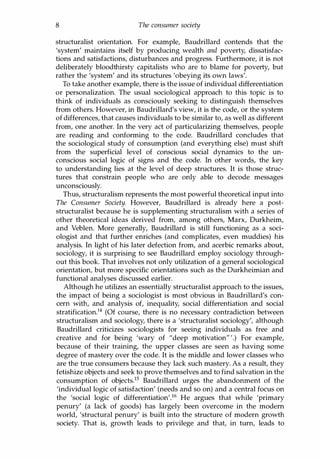 8 The consumer society
structuralist orientation. For example, Baudrillard contends that the
'system' maintains itself by producing wealth and poverty, dissatisfac­
tions and satisfactions, disturbances and progress. Furthermore, it is not
deliberately bloodthirsty capitalists who are to blame for poverty, but
rather the 'system' and its structures 'obeying its own laws'.
To take another example, there is the issue of individual differentiation
or personalization. The usual sociological approach to this topic is to
think of individuals as consciously seeking to distinguish themselves
from others. However, in Baudrillard's view, it is the code, or the system
of differences, that causes individuals to be similar to, as well as different
from, one another. In the very act of particularizing themselves, people
are reading and conforming to the code. Baudrillard concludes that
the sociological study of consumption (and everything else) must shift
from the superficial level of conscious social dynamics to the un­
conscious social logic of signs and the code. In other words, the key
to understanding lies at the level of deep structures. It is those struc­
tures that constrain people who are only able to decode messages
unconsciously.
Thus, structuralism represents the most powerful theoretical input into
The Consumer Society. However, Baudrillard is already here a post­
structuralist because he is supplementing structuralism with a series of
other theoretical ideas derived from, among others, Marx, Durkheim,
and Veblen. More generally, Baudrillard is still functioning as a soci­
ologist and that further enriches (and complicates, even muddies) his
analysis. In light of his later defection from, and acerbic remarks about,
sociology, it is surprising to see Baudrillard employ sociology through­
out this book. That involves not only utilization of a general sociological
orientation, but more specific orientations such as the Durkheimian and
functional analyses discussed earlier.
Although he utilizes an essentially structuralist approach to the issues,
the impact of being a sociologist is most obvious in Baudrillard's con­
cern with, and analysis of, inequality, social differentiation and social
stratification.I4 (Of course, there is no necessary contradiction between
structuralism and sociology, there is a 'structuralist sociology', although
Baudrillard criticizes sociologists for seeing individuals as free and
creative and for being 'wary of "deep motivation"'.) For example,
because of their training, the upper classes are seen as having some
degree of mastery over the code. It is the middle and lower classes who
are the true consumers because they lack such mastery. As a result, they
fetishize objects and seek to prove themselves and to find salvation in the
consumption of objects.Is Baudrillard urges the abandonment of the
'individual logic of satisfaction' (needs and so on) and a central focus on
the 'social logic of differentiation'.16 He argues that while 'primary
penury' (a lack of goods) has largely been overcome in the modern
world, 'structural penury' is built into the structure of modern growth
society. That is, growth leads to privilege and that, in turn, leads to
Copyrighted Material
 