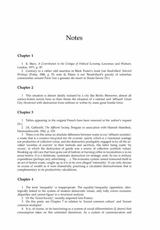 Notes
Chapter 1
K. Marx, A Contribution to the Critique of Political Economy, Lawrence and Wishart,
London, 1971, p. 87.
2 Contrary to a rather odd assertion in Mark Poster's book Jean Baudrillard: Selected
Writings (Polity, 1988, p. 55, note 4), Flaine is not 'Baudrillard's parody of suburban
communities around Paris' but a genuine ski resort in Haute-Savoie (Tr.).
Chapter 2
1 This situation is almost ideally realized by a city like Berlin. Moreover, almost all
science-fiction novels have as their theme the situation of a rational and 'affluent' Great
City threatened with destruction from without or within by some great hostile force.
Chapter 3
1 Tables appearing in the original French have been removed at the author's request
(Tr.).
2 J.K. Galbraith, The Affluent Society, Penguin in association with Hamish Hamilton,
Harmondsworth, 1962, p. 210.
3 There is in this sense an absolute difference between waste in our 'affluent societies',
a waste that is a nuisance integrated into the economic system, which is a functional wastage
not productive of collective value, and the destructive prodigality engaged in by all the so­
called 'societies of scarcity' in their festivals and sacrifices, this latter being waste 'by
excess', in which the destruction of goods was a source of collective symbolic values.
Breaking up old cars that have gone out of fashion or burning coffee in locomotives is in no
sense festive. It is a deliberate, systematic destruction for strategic ends. So too is military
expenditure (perhaps only advertising . . .). The economic system cannot transcend itself in
an act of festive waste, caught up as it is in its own alleged 'rationality'. It can only devour
its excess of wealth as it were shamefully, practising a calculated destructiveness that is
complementary to its productivity calculations.
Chapter 4
1 The term 'inequality' is inappropriate. The equality!inequality opposition, ideo­
logically linked to the system of modern democratic values, only fully covers economic
disparities and cannot figure in a structural analysis.
2 Or the 'Great Society', recently imported into France.
3 On this point, see Chapter 7 in relation to 'lowest common culture' and 'lowest
common multiples'.
4 It is, of course, in its functioning as a system of social differentiation (2 above) that
consumption takes on this unlimited dimension. As a system of communication and
Copyrighted Material
 