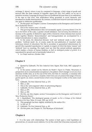 198 The consumer society
exchange (1 above), where it may be compared to language, a finite range of goods and
services (like the finite material of linguistic signs) can very well suffice, as we see in
primitive societies. Language [la langue] does not proliferate because there is no ambivalence
of the sign at that level, that ambivalence being grounded in social hierarchy and
simultaneous double determination. By contrast, a certain level of parole and style does give
rise again to distinctive proliferation.
5 On this point, see Chapter 5, section 'Consumption as the Emergence and Control of
New Productive Forces'.
6 This is the 'reserve army' of needs.
7 This growing differentiation does not necessarily signify a growing distance from the
top to the bottom of the scale, a 'greater overall imbalance', but increasing discrimination, an
increase in the quantity of distinctive signs within a hierarchy whose extremes have moved
closer together. Relative 'democratization' and homogenization are accompanied by a
related intensification in status competition.
8 In this sense, the distinction between 'real' and 'artificial' needs is also a false
problem. 'Artificial needs' do, of course, mask the non-satisfaction of 'essential' needs
(television instead of education). But this is secondary to generalized determination by
growth (the expanded reproduction of capital), in respect of which the terms 'natural' and
'artificial' have no meaning. We might even say that this natural-artificial opposition,
which implies a theory of human finalities, is itself an ideological product of growth. It is
reproduced by growth and is functionally linked to it.
9 Les Temps modernes, October 1968.
Chapter 5
1 Quoted by Galbraith, The New Industrial State, Signet, New York, 1967, epigraph to
Chapter 10.
2 In the survey carried out by Selection du Reader's Digest (A. Piatier, 'Structures et
perspectives de la consommation europeenne'), the pattern which emerges is not one of an
immense middle class, as in the case of the USA, but that of a minority, a consumer elite
(the As) serving as a model for a majority which does not yet possess that range of luxury
goods (sports car, stereo, second horne) which every European worthy of the name must
have.
3 Galbraith, The New Industrial State, p. 215.
4 Ibid., p. 222.
5 This is the 'anti-coagulant' effect of advertising (Elgozy).
6 Galbraith, The New Industrial State, p. 28l.
6 Ibid., p. 279.
8 Ibid., p. 280.
9 On this, see this chapter, section 'Consumption as the Emergence and Control of
New Productive Forces'.
10 J. Baudrillard, 'The ideological genesis of needs', in For a Critique of the Political
Economy of the Sign, Telos, St Louis, 1981, pp. 63-87.
11 This paragraph has been slightly modified by the author (Tr.).
12 La Ne
f, no. 37.
13 Galbraith, The New Industrial State, p. 49.
14 On this point, see Chapter 10, 'The Mystique of Solicitude'.
Chapter 6
1 It is the same with relationships. The system is built upon a total liquidation of
personal ties, of concrete social relations. It is to this extent that it becomes necessarily and
Copyrighted Material
 
