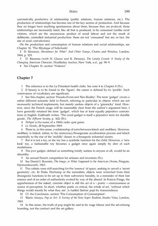Notes 199
systematically productive of relationship (public relations, human relations, etc.). The
production of relationships has become one of the key sectors of production. And because
they no longer have anything spontaneous about them, because they are produced, those
relationships are necessarily fated, like all that is produced, to be consumed (unlike social
relations, which are the unconscious product of social labour and not the result of
deliberate, controlled industrial production: these are not 'consumed' but are, in fact, the
site of social contradictions).
On the production and consumption of human relations and social relationships, see
Chapter 10, 'The Mystique of Solicitude'.
2 D. Riesman, Abundance for What? And Other Essays, Chatto and Windus, London,
1964, p. 129.
3 D. Riesman (with N. Glazer and R. Denney), The Lonely Crowd: A Study of the
Changing American Character, Doubleday Anchor, New York, n.d., pp. 98-9.
4 See Chapter 11, section 'Violence'.
Chapter 7
1 The reference is to the Le President health clubs. See note 4 to Chapter 8 (Tr.).
2 If beauty is to be found in the 'figure', the career is defined by its 'profile'. Such
connivances of vocabulary are significant.
3 See this chapter, section 'Pseudo-Event and Neo-Reality'. The term 'gadget' covers a
rather different semantic field in French, referring in particular to objects which are not
necessarily technical implements, but merely useless objects of a 'gimmicky' kind. How­
ever, since the French usage will be reasonably clear from the author's argument here, I
have generally retained the term 'gadget', which has at least equally pejorative connota­
tions in English (Galbraith writes, 'The word gadget is itself a pejorative term for durable
goods', The Affluent Society, p. 162) (Tr.).
4 Tirlipot is the name of a 1960s radio quiz game.
5 Le Monde, 28 September 1969.
6 There is, in this sense, a relationship of sortsbetween kitsch and snobbery. However,
snobbery is linked, rather, to the aristocracy/bourgeoisie acculturation process and kitsch
essentially to the rise of the 'middle' classes in a bourgeois industrial society.
7 But it is not a toy, as the toy has a symbolic function for the child. However, a 'new
look' toy, a fashionable toy becomes a gadget once again simply by dint of such
modishness.
8 The pure gadget, defined as something totally useless to anyone at all, would be an
absurdity.
9 An annual French competition for artisans and inventors (Tr.).
10 See Daniel J. Boorstin, The Image, or What Happened to the American Dream, Penguin,
Harmondsworth, 1963.
11 The cubists were still searching for the 'essence' of space, seeking to unveil a 'secret
geometry', etc. In Dada, Duchamp or the surrealists, objects were wrenched from their
(bourgeois) functions to be set up in their subversive banality, in a reminder of their lost
essence and of an order of authenticity evoked by way of the absurd. In Francis Ponge, the
apprehension of the naked, concrete object is still the act of a - poetic - consciousness or
source of perception. In short, whether poetic or critical, the whole of art, 'without which
things would merely be what they are', is fuelled (before pop) by transcendence.
12 Cf. the Conclusion, section 'The Consumption of Consumption'.
13 Mario Amaya, Pop as Art: A Survey of the New Super Realism, Studio Vista, London,
1965.
14 In this sense, the truth of pop might be said to be wage labour and the advertising
hoarding, not the contract and the art gallery.
Copyrighted Material
 