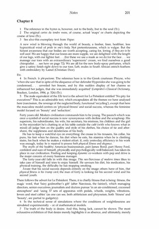 Notes 201
Chapter 8
1 The reference in the hymn is, however, not to the body, but to the soul (Tr.).
2 The original cartes du tendre were, of course, actual 'maps' or charts depicting the
course of love (Tr.).
3 See also this exemplary text from Vogue:
A new wind is blowing through the world of beauty, a fresher, freer, healthier, less
hypocritical wind of pride in one's body. Not pretentiousness, which is vulgar. But the
honest awareness that our bodies are worth accepting, caring for, loving, if they are to be
well used. We are happy that our knees are more supple, we are delighted with the length
of our legs, with our lighter feet . . . (for these we use a mask as we do for the face . . . we
massage our toes with an extraordinary 'supersonic' cream, we find ourselves a good
chiropodist . . . see how on page 72). We are all for the new body-spray perfumes, which
give a satiny finish right down to our toes. Left, mules in South African ostrich-feathers
with embroidery by Lamel (Christian Dior).
Etc.
4 In French. Ie phryntisme. The reference here is to the Greek courtesan Phryne, who
'when she saw that in spite of the eloquence of her defender Hyperides she was going to be
condemned, . . unveiled her bosom, and by this sudden display of her charms so
influenced her judges, that she was immediately acquitted' (Lempriere's Classical Dictionary,
Bracken, London, 1984, p. 526) (Tr.).
5 The male equivalent of the Elle text is the advert for Le President entitled 'No pity for
executives?' This is an admirable text, which encapsulates all the themes we have analysed
here (narcissism, the revenge of the neglected body, functional 'recycling'), except that here
the masculine model centres on 'physical fitness' and social success, whereas the feminine
model focused on 'beauty' and 'seduction'.
Forty years old. Modern civilization commands him to be young. The paunch which was
once a symbol of social success is now synonymous with decline and the scrapheap. His
superiors, his subordinates, his wife, his secretary, his mistress, his children and the girl
in the microskirt he's chatting to at his table outside the cafe (with who knows what in
mind) all judge him on the quality and style of his clothes, his choice of tie and after­
shave, the suppleness and slenderness of his body.
He has to keep a watchful eye on everything: the crease in his trousers, his collar, his
puns, his feet when he dances, his diet when he eats, his stamina when he is climbing
stairs, his back when he makes a violent effort. If, only yesterday, efficiency in his work
was enough, today he is required to possess both physicalfitness and elegance.
The myth of the healthy American businessman, part James Bond, part Henry Ford,
confident and sure of himself, physically and psychologically well balanced, has taken its
place in our civilization. Finding and keeping dynamic co-workers with pep and drive is
the major concern of every business manager.
The forty-year-old falls in with this image. This neo-Narcissus of modern times likes to
take care of himself and tries to enjoy himself. He savours his diet, his medication, his
physical training, the difficulty he has stopping smoking.
Aware that his social success depends entirely on the image others have of him, that
physicalfitness is his trump card, the man of forty is looking for his second wind and his
second youth.
There follows the advert for Le President. There, it is chiefly fitness that is being: fitness, the
magic word, that 'fairy godmother's gift' (after Narcissus, the fairies!), which managing
directors, senior executives, journalists and doctors pursue 'in an air-conditioned, cocooned
atmosphere' and 'using 37 sets of apparatus with pedals, wheels, weights, vibrations,
levers and steel cables' (as one can see, both athleticism and phryneism, both 'fitness' and
'beauty', are partial to gadgetry).
6 In the technical sense of simulations where the conditions of weightlessness are
simulated experimentally - or of mathematical models.
7 The truth of the body is desire. And this, being lack, cannot be shown. The most
exhaustive exhibition of that desire merely highlights it as absence, and ultimately, merely
Copyrighted Material
 
