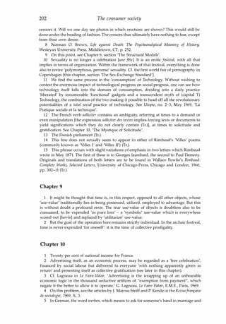 202 The consumer society
censors it. Will we one day see photos in which erections are shown? This would still be
done under the heading of fashion. The censors thus ultimately have nothing to fear, except
from their own desire.
8 Norman O. Brown, Life against Death: The Psychoanalytical Meaning of History,
Wesleyan University Press, Middletown, CT, p. 252.
9 On this point, see Chapter 6, section 'The Structural Models'.
10 Sexuality is no longer a celebration rune fete]. It is an erotic festival, with all that
implies in terms of organization. Within the framework of that festival, everything is done
also to revive 'polymorphous, perverse' sexuality. Cf. the first world fair of pornography in
Copenhagen [this chapter, section 'The Sex-Exchange Standard'].
11 We find the same process in the 'consumption' of Technology. Without wishing to
contest the enormous impact of technological progress on social progress, one can see how
technology itself falls into the domain of consumption, dividing into a daily practice
'liberated' by innumerable 'functional' gadgets and a transcendent myth of (capital T)
Technology, the combination of the two making it possible to head off all the revolutionary
potentialities of a total social practice of technology. See Utopie, no. 2-3, May 1969, 'La
Pratique sociaIe et la technique'.
12 The French verb solliciter contains an ambiguity, referring at times to a demand or
even manipulation [the expression solliciter des textes implies forcing texts or documents to
yield significations which they do not clearly contain (Tr.)l, at times to solicitude and
gratification. See Chapter 10, 'The Mystique of Solicitude'.
13 The Danish parliament (Tr.).
14 This line does not actually seem to appear in either of Rimbaud's 'Villes' poems
(commonly known as 'V
illes l' and 'Villes II') (Tr.).
15 This phrase occurs with slight variations of emphasis in two letters which Rimbaud
wrote in May 1871. The first of these is to Georges Izambard, the second to Paul Demeny.
Originals and translations of both letters are to be found in Wallace Fowlie's Rimbaud:
Complete Works, Selected Letters, University of Chicago Press, Chicago and London, 1966,
pp. 302-11 (Tr.).
Chapter 9
1 It might be thought that time is, in this respect, opposed to all other objects, whose
'use-value' traditionally lies in being possessed, utilized, employed to advantage. But this
is without doubt a profound error. The true use-value of objects is doubtless also to be
consumed, to be expended 'as pure loss' - a 'symbolic' use-value which is everywhere
scored out [barn?e] and replaced by 'utilitarian' use-value.
2 But the goal of the operation here remains strictly individual. In the archaic festival,
time is never expended 'for oneself': it is the time of collective prodigality.
Chapter 10
1 Twenty per cent of national income for France.
2 Advertising itself, as an economic process, may be regarded as a 'free celebration',
financed by social labour but delivered to everyone 'with nothing apparently given in
return' and presenting itself as collective gratification (see later in this chapter).
3 Cf. Lagneau in Le Faire-Valair, 'Advertising is the wrapping up of an unbearable
economic logic in the thousand seductive artifices of "exemption from payment", which
negate it the better to allow it to operate.' G. Lagneau, Le Faire-Valoir, E.M.E., Paris, 1969.
4 On this problem, see the articles by J. Marcus-Steiff and P. Kende in theRevuefran�aise
de sociologie, 1969, X, 3.
5 In German, the word werben, which means to ask for someone's hand in marriage and
Copyrighted Material
 
