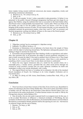 Notes 203
hence implies loving concern [sollicitude amoureuse], also means competition, rivalry and
advertising (commercial solicitation).
6 Riesman et a!., The Lonely Crowd, p. 4l.
7 Ibid., p. 83.
8 To take an example, 'In fact,' writes a specialist in sales promotion, 'if, before it was
presented to the public, Giscard d'Estaing's programme had been got into shape by an
agency like Publicis, using the methods that were so successful in the Saint-Gobain affair,
then French voters would probably have backed him.' And he adds: 'When you think of all
the trouble you take to win the public's favour when you launch a new bar of soap,
bringing all the modern resources of radio, TV and cinema into play, you are amazed by the
antiquated methods the government employ when they want to "sell" an economic and
financial programme running into billions of francs to the mass of the French people:
9 Riesman et al., The Lonely Crowd, p. 224ff.
10 Ibid., p. 225.
Chapter 11
'Objectless craving' has its counterpart in 'objectless raving'.
2 Galbraith, The Af
fluent Society, p. 14.
3 Erostratus or Eratostratus was an Ephesian who burnt down the temple of Diana
solely with the object of achieving eternal fame. The Ephesians subsequently passed a law
making it illegal to mention his name (Tr.).
4 Economists and psychologists base their thinking wholly on equivalence and ration­
ality: they postulate that, in all processes, the subject is always positively orientated, in a
state of need, towards the object. If the need is satisfied, that is all there is to it. They forget
that there is no 'satisfied need'; a completed process, where there is only positivity, is
something which is never found: there is only desire and desire is ambivalent.
5 Hence the very logical (American) idea of a motel for the suicidal where, for a
reasonable price, a 'suicide service', provided like any other social service (though not
covered by social security'), ensures that you enjoy optimum conditions for death and
undertakes to effect your suicide effortlessly, with a smile.
6 The original French text here is 'Ie malaise de la civilisation', the title of the standard
French translation of Freud's Vas Unbehagen in der Kultur (English: Civilization and its
Discontents) (Tr.).
7 I.5. Mill, On Liberty, ed. H.B. Acton, Dent/Dutton, London/New York, 1972, p. 124
(my italics, JB).
Conclusion
1 There have been at least three versions of this film. From what he says, Baudrillard is
clearly not referring to the first of these (Stellan Rye, 1913) and it seems most likely that he
is familiar with the 1926 film by the Dutch-born writer-director Henrik Galeen (who was
also involved in the earlier production). A further German version was made in 1936 by the
Chicago-born director Arthur Robison (Tr.).
2 Like all myths, this one also seeks to ground itself in an original event. In this case, it
is the so-called 'Revolution of Affluence', a historical revolution of Well-Being, the last
revolution of Western man after the Renaissance, the Industrial Revolution and the Political
Revolutions. Consumption thereby presents itself as the opening of a new era - the final era
of achieved Utopia and the end of history.
3 Boorstin, The Image, p. 240.
4 Ibid., p. 83.
5 Ibid., p. 259.
Copyrighted Material
 