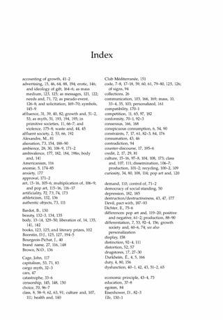 Index
accounting of growth, 41-2
advertising, 15, 46, 64, 88, 194; erotic, 146;
and ideology of gift, 164-6; as mass
medium, 123, 125; as messages, 121, 122;
needs and, 71, 72; as pseudo-event,
126-8; and solicitation, 169-70; symbols,
145-9
affluence, 31, 39, 40, 82; growth and, 51-2,
53; as myth, 51, 193, 194, 195; in
primitive societies, 11, 66-7; and
violence, 175-8; waste and, 44, 45
affluent society, 2, 53, 66, 192
Alexandre, M., 81
alienation, 73, 154, 188-90
ambience, 28, 30, 108-9, 171-2
ambivalence, 177, 182, 184, 198n; body
and, 141
Americanism, 116
anomie, 5, 174-85
anxiety, 177
approval, 171-2
art, 15-16, 105-6; multiplication of, 106-9;
and pop art, 115-16, 116-17
artificiality, 72, 73, 74, 173
athleticism, 132, 136
authentic objects, 73, 111
Bardot, B., 130
beaut� 132-3, 134, 135
body, 13-14, 129-50; liberation of, 14, 135,
141, 142
books, 123, 125; and literary prizes, 102
Boorstin, D.J., 125, 127, 194-5
Bourgeois-Pichat, L 40
brand name, 27, 116, 148
Brown, N.O., 136
Cage, John, 117
capitalism, 53, 71, 83
cargo myth, 32-3
cars, 47
catastrophe, 33-6
censorship, 145, 148, 150
choice, 70, 96-7
class, 8, 58-9, 62, 63, 91; culture and, 107,
111; health and, 140
Club Mediterranee, 151
code, 7-8, 17-18, 59, 60, 61, 79-80, 125, 126;
of signs, 94
collections, 26
communication, 103, 166, 169; mass, 10,
33-4, 35, 103; personalized, 161
compatibility, 170-1
competition, 11, 65, 97, 182
conformity, 70-1, 92-3
consensus, 166, 168
conspicuous consumption, 6, 54, 90
constraints, 7, 17, 61, 82-3, 84, 176
consumation, 43, 46
contradiction, 94
counter-discourse, 17, 195-6
credit, 2, 17, 29, 81
culture, 15-16, 97-8, 104, 108, 173; class
and, 107, 111; dissemination, 106-7;
production, 101-2; recycling, 100-2, 109
curiosity, 34, 80, 108, 114; pop art and, 120
demand, 110; control of, 71-2
democracy of social standing, 50
depression, 182, 185
destruction/destructiveness, 43, 47, 177
Devil, pact with, 187-93
Dichter, E., 75-6
differences: pop art and, 119-20; positive
and negative, 61-2; production, 88-90
differentiation, 7, 53, 92-4, 156; growth
society and, 60-6, 74; see also
personalization
display, 158
distinction, 92-4, 111
distortion, 52, 57
drugstores, 17, 27-30
Durkheim, E., 4, 5, 166
duty, 4, 80, 156
dysfunction, 40-1, 42, 43, 51-2, 65
economic principle, 43-4, 73
education, 37-8
egoism, 84
Eisenhower, D., 82-3
ElIe, 130-1
Copyrighted Material
 