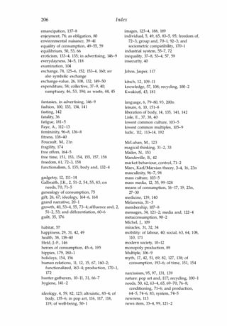 206 Index
emancipation, 137-8
enjoyment, 78; as obligation, 80
environmental nuisance, 39-41
equality of consumption, 49-55, 59
equilibrium, 50, 53, 66
eroticism, 133-4, 135; in advertising, 146-9
everydayness, 34-5, 118
examination, 104
exchange, 78, 125-6, 152, 153-4, 160; see
also symbolic exchange
exchange-value, 26, 108, 132, 149-50
expenditure, 58; collective, 37-9, 40;
sumptuary, 46, 53, 194; as waste, 44, 45
fantasies, in advertising, 146-9
fashion, 100, 133, 134, 141
fasting, 142
fatality, 36
fatigue, 181-5
Faye, A., 112-13
femininity, 96-8, 136-8
fitness, 138-40
Foucault, M., 21n
fragility, 174
free offers, 164-5
free time, 151, 153, 154, 155, 157, 158
freedom, 61, 72-3, 158
functionalism, S, 135; body and, 132-4
gadgetry, 12, 111-14
Galbraith, J.K., 2, 51-2, 54, 55, 83; on
needs, 70, 71-5
genealogy of consumption, 75
gift, 26, 67; ideology, 164-6, 168
grand narrative, 20-1
growth, 40, 53-4, 55, 73-4; affluence and, 2,
51-2, 53; and differentiation, 60-6
guilt, 35, 176
habitat, 57
happiness, 29, 31, 42, 49
health, 38, 138-40
Held, J.-F., 146
heroes of consumption, 45-6, 195
hippies, 179, 180-1
holidays, 154, 156
human relations, 11, 12, 15, 67, 160-2;
functionalized, 163-4; production, 170-1,
172
hunter-gatherers, 10-11, 31, 66-7
hygiene, 141-2
ideology, 4, 59, 82, 123; altruistic, 83-4; of
body, 135-6; in pop art, 116, 117, 118,
119; of well-being, 50-1
images, 123-4, 188, 189
individual, 5, 49, 65, 83-5, 95; freedom of,
72-3; group and, 70-1, 92-3; and
sociometric compatibility, 170-1
industrial system, 55-7, 72
inequality, 37-8, 53-4, 57, 59
insecurity, 40
Johns, Jasper, 117
kitsch, 12, 109-11
knowledge, 57, 108; recycling, 100-2
Kwakiutl, 43, 181
language, 6, 79-80, 93, 200n
leisure, 6, 10, 151-8
liberation of body, 14, 135, 141, 142
Lisle, E., 37, 38, 40
lowest common culture, 103-5
lowest common multiples, 105-9
ludic, 112, 113-14, 192
McLuhan, M., 123
magical thinking, 31-2, 33
Mailer, N., 153
Mandeville, B., 42
market behaviour, control, 71-2
Marx, Karl/Marxian theory, 3-4, 16, 23n
masculinity, 96-7, 98
mass culture, 103-5
mass media, 12, 35, 99-128
means of consumption, 16-17, 19, 23n,
27-30
medicine, 139, 140
Melanesia, 31-3
membership, 107-8
messages, 34, 121-2; media and, 122-4
metaconsumption, 90-2
Michel, J., 109
miracles, 31, 32, 34
mobility: of labour, 40; social, 63, 64, 108,
110, 171
modern society, 10-12
monopoly production, 89
Multiple, 106-9
myth, 17, 42, 51, 69, 82, 127, 138; of
consumption, 193-6; of time, 151, 154
narcissism, 95, 97, 131, 139
nature: pop art and, 117; recycling, 100-1
needs, 50, 62, 63-4, 65, 69-70, 76-8;
conditioning, 71-6; and production,
64-5, 74-6, 83; system, 74-5
newness, 113
news item, 33-4, 99, 121-2
Copyrighted Material
 