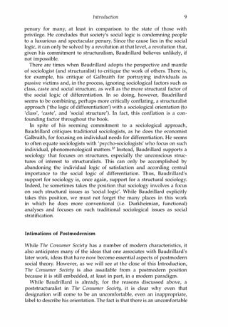 Introduction 9
penury for many, at least in comparison to the state of those with
privilege. He concludes that society's social logic is condemning people
to a luxurious and spectacular penury. Since the cause lies in the social
logic, it can only be solved by a revolution at that level, a revolution that,
given his commitment to structuralism, Baudrillard believes unlikely, if
not impossible.
There are times when Baudrillard adopts the perspective and mantle
of sociologist (and structuralist) to critique the work of others. There is,
for example, his critique of Galbraith for portraying individuals as
passive victims and, in the process, ignoring sociological factors such as
class, caste and social structure, as well as the more structural factor of
the social logic of differentiation. In so doing, however, Baudrillard
seems to be combining, perhaps more critically conflating, a structuralist
approach ('the logic of differentiation') with a sociological orientation (to
'class', 'caste', and 'social structure'). In fact, this conflation is a con­
founding factor throughout the book.
In spite of his seeming commitment to a sociological approach,
Baudrillard critiques traditional sociologists, as he does the economist
Galbraith, for focusing on individual needs for differentiation. He seems
to often equate sociologists with 'psycho-sociologists' who focus on such
individual, phenomenological matters.17 Instead, Baudrillard supports a
sociology that focuses on structures, especially the unconscious struc­
tures of interest to structuralists. This can only be accomplished by
abandoning the individual logic of satisfaction and according central
importance to the social logic of differentiation. Thus, Baudrillard's
support for sociology is, once again, support for a structural sociology.
Indeed, he sometimes takes the position that sociology involves a focus
on such structural issues as 'social logic'. While Baudrillard explicitly
takes this position, we must not forget the many places in this work
in which he does more conventional (i.e. Durkheimian, functional)
analyses and focuses on such traditional sociological issues as social
stratification.
Intimations of Postmodernism
While The Consumer Society has a number of modern characteristics, it
also anticipates many of the ideas that one associates with Baudrillard's
later work, ideas that have now become essential aspects of postmodern
social theory. However, as we will see at the close of this Introduction,
The Consumer Society is also assailable from a postmodern position
because it is still embedded, at least in part, in a modern paradigm.
While Baudrillard is already, for the reasons discussed above, a
poststructuralist in The Consumer Society, it is clear why even that
designation will come to be an uncomfortable, even an inappropriate,
label to describe his orientation. The fact is that there is an uncomfortable
Copyrighted Material
 