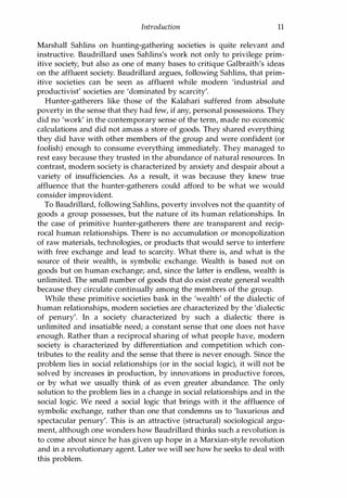 Introduction 11
Marshall Sahlins on hunting-gathering societies is quite relevant and
instructive. Baudrillard uses Sahlins's work not only to privilege prim­
itive society, but also as one of many bases to critique Galbraith's ideas
on the affluent society. Baudrillard argues, following Sahlins, that prim­
itive societies can be seen as affluent while modem 'industrial and
productivist' societies are 'dominated by scarcity'.
Hunter-gatherers like those of the Kalahari suffered from absolute
poverty in the sense that they had few, if any, personal possessions. They
did no 'work' in the contemporary sense of the term, made no economic
calculations and did not amass a store of goods. They shared everything
they did have with other members of the group and were confident (or
foolish) enough to consume everything immediately. They managed to
rest easy because they trusted in the abundance of natural resources. In
contrast, modem society is characterized by anxiety and despair about a
variety of insufficiencies. As a result, it was because they knew true
affluence that the hunter-gatherers could afford to be what we would
consider improvident.
To Baudrillard, following Sahlins, poverty involves not the quantity of
goods a group possesses, but the nature of its human relationships. In
the case of primitive hunter-gatherers there are transparent and recip­
rocal human relationships. There is no accumulation or monopolization
of raw materials, technologies, or products that would serve to interfere
with free exchange and lead to scarcity. What there is, and what is the
source of their wealth, is symbolic exchange. Wealth is based not on
goods but on human exchange; and, since the latter is endless, wealth is
unlimited. The small number of goods that do exist create general wealth
because they circulate continually among the members of the group.
While these primitive societies bask in the 'wealth' of the dialectic of
human relationships, modem societies are characterized by the 'dialectic
of penury'. In a society characterized by such a dialectic there is
unlimited and insatiable need; a constant sense that one does not have
enough. Rather than a reciprocal sharing of what people have, modem
society is characterized by differentiation and competition which con­
tributes to the reality and the sense that there is never enough. Since the
problem lies in social relationships (or in the social logic), it will not be
solved by increases in production, by innovations in productive forces,
or by what we usually think of as even greater abundance. The only
solution to the problem lies in a change in social relationships and in the
social logic. We need a social logic that brings with it the affluence of
symbolic exchange, rather than one that condemns us to 'luxurious and
spectacular penury'. This is an attractive (structural) sociological argu­
ment, although one wonders how Baudrillard thinks such a revolution is
to come about since he has given up hope in a Marxian-style revolution
and in a revolutionary agent. Later we will see how he seeks to deal with
this problem.
Copyrighted Material
 