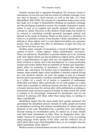 12 The consumer society
Another concept that is apparent throughout The Consumer Society is
simulations. As was the case with the notion of symbolic exchange, it too
was later to become a focal concern, as well as the title, of a book
(Baudrillard, 1983/1990). The concept of a simulation makes sense when
one looks at it in light of Baudrillard's thinking on symbolic exchange
and the privileging of primitive society. For example, in primitive society
nature is seen as an original and specific presence which stands in
contrast to culture. However, in the modern world nature has tended to
be reduced to something carefully groomed, managed, policed and
tailored to the needs of humans. Nature in this form is a simulation of
what it is in primitive society. It has become a sham; simulations can be
defined as 'sham objects' and it is such objects that define our consumer
society. They are objects that offer an abundance of signs that they are
real, but in fact they are not.
Another major example of simulations is found in Baudrillard's dis­
cussion of kitsch - 'trashy objects', 'folksy knick-knacks', 'souvenirs'.
These are defined by Baudrillard as pseudo-objects not to be confused
with 'real' objects. Kitsch can also be defined as objects which, while they
have a superabundance of signs, lack any real signification. The popu­
larity of kitsch is closely tied to the development of a mass-production
market and society. Rather than an aesthetics of 'beauty and originality',
kitsch offers an aesthetics of simulation, of objects that reproduce,
imitate, ape, and repeat. Yet another type of simulation is the gadget, a
useless, impoverished object which simulates a function without having
any real, practical referent. As such, the gadget is part of a broader
process (growing numbers of useless, simulated objects) affecting society
as a whole. As a result, all of society is suspected of uselessness,
artificiality and fakery. More specifically, we act with gadgets in a ludic
rather than a symbolic or utilitarian manner and this, too, is only part of
a broader process since the curious play with combinations is coming to
characterize more and more aspects of society. In other words, the world
is coming to be increasingly dominated by simulations and we are
reduced to playing with them rather than using them, or relating to
them, symbolically.
Baudrillard argues that the mass media have greatly enhanced and
generalized the simulation process. Instead of reality, people are treated
to simulations involving the constant recombination of various signs, of
elements of the code. Baudrillard has a problem here, and elsewhere,
because lacking an Archimedean point, he cannot (or, at least, should
not) label these simulations as false. Thus, he designates them 'neo­
reality' because he recognizes that we need to find a way of avoiding
using language which speaks of the 'false' and the 'artificial'. Yet, in
other places that is just what Baudrillard does, as, for example, when he
labels simulations 'sham objects'.19
Modern society is characterized not only by simulated objects, but also
Copyrighted Material
 