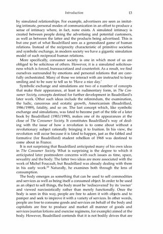 Introduction 13
by simulated relationships. For example, advertisers are seen as imitat­
ing intimate, personal modes of communication in an effort to produce a
sense of intimacy where, in fact, none exists. A simulated intimacy is
created between people doing the advertising and potential customers,
as well as between the latter and the products being advertised. This is
but one part of what Baudrillard sees as a generalized game of human
relations. Instead of the reciprocity characteristic of primitive societies
and symbolic exchange, in modern society we have a gigantic simulation
model of such reciprocal human relations.
More specifically, consumer society is one in which most of us are
obliged to be solicitous of others. However, it is a simulated solicitous­
ness which is forced, bureaucratized and counterfeit. As a result, we find
ourselves surrounded by emotions and personal relations that are care­
fully orchestrated. Many of those we interact with are instructed to keep
smiling and to be sure to tell us to 'Have a nice day.'
Symbolic exchange and simulations are two of a number of concepts
that make their appearance, at least in rudimentary form, in The Con­
sumer Society, concepts destined for further development in Baudrillard's
later work. Other such ideas include the referendum, the examination,
the ludic, cancerous and ecstatic growth, Americanism (Baudrillard,
1986/1989), fatality, and so on. The last concept which, like symbolic
exchange and simulations, was fated to become part of the title of a later
book by Baudrillard (1983/1990), makes one of its appearances at the
close of The Consumer Society. It constitutes Baudrillard's way of deal­
ing with the issue of how a revolution is to come about without a
revolutionary subject rationally bringing it to fruition. In his view, the
revolution will occur because it is fated to happen, just as the fabled and
formative (for Baudrillard) student rebellion of 1968 was destined to
come about in France.
It is not surprising that Baudrillard anticipated many of his own ideas
in The Consumer Society. What is surprising is the degree to which it
anticipated later postmodern concerns with such issues as time, space,
sexuality and the body. The latter two ideas are more associated with the
work of Michel Foucault, but Baudrillard was already dealing with them
in his early work.20 Naturally, he examines both through the lens of
consumption.
The body emerges as something that can be used to sell commodities
and services as well as being itself a consumed object. In order to be used
as an object to sell things, the body must be 'rediscovered' by its 'owner'
and viewed narcissistically rather than merely functionally. Once the
body is seen in this way, people are free to adorn it with objects and to
pamper and seek to improve it with a variety of services. In other words,
people are free to consume goods and services on behalf of the body and
capitalists are free to produce and market all manner of goods and
services (suntan lotions and exercise regimens, for example) aimed at the
body. However, Baudrillard contends that it is not bodily drives that are
Copyrighted Material
 