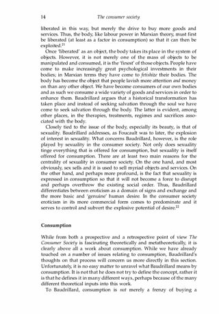 14 The consumer society
liberated in this way, but merely the drive to buy more goods and
services. Thus, the body, like labour power in Marxian theory, must first
be liberated (at least as a factor in consumption) so that it can then be
exploited.21
Once 'liberated' as an object, the body takes its place in the system of
objects. However, it is not merely one of the mass of objects to be
manipulated and consumed, it is the 'finest' of those objects. People have
come to make increasingly great psychological investments in their
bodies; in Marxian terms they have come to jetishize their bodies. The
body has become the object that people lavish more attention and money
on than any other object. We have become consumers of our own bodies
and as such we consume a wide variety of goods and services in order to
enhance them. Baudrillard argues that a historical transformation has
taken place and instead of seeking salvation through the soul we have
come to seek salvation through the body. The latter is evident, among
other places, in the therapies, treatments, regimes and sacrifices asso­
ciated with the body.
Closely tied to the issue of the body, especially its beauty, is that of
sexuality. Baudrillard addresses, as Foucault was to later, the explosion
of interest in sexuality. What concerns Baudrillard, however, is the role
played by sexuality in the consumer society. Not only does sexuality
tinge everything that is offered for consumption, but sexuality is itself
offered for consumption. There are at least two main reasons for the
centrality of sexuality in consumer society. On the one hand, and most
obviously, sex sells and it is used to sell myriad objects and services. On
the other hand, and perhaps more profound, is the fact that sexuality is
expressed in consumption so that it will not become a force to disrupt
and perhaps overthrow the existing social order. Thus, Baudrillard
differentiates between eroticism as a domain of signs and exchange and
the more basic and 'genuine' human desire. In the consumer society
eroticism in its more commercial form comes to predominate and it
serves to control and subvert the explosive potential of desire.22
Consumption
While from both a prospective and a retrospective point of view The
Consumer Society is fascinating theoretically and metatheoretically, it is
clearly above all a work about consumption. While we have already
touched on a number of issues relating to consumption, Baudrillard's
thoughts on that process will concern us more directly in this section.
Unfortunately, it is no easy matter to unravel what Baudrillard means by
consumption. It is not that he does not try to define the concept, rather it
is that he defines it in many different ways, perhaps because of the many
different theoretical inputs into this work.
To Baudrillard, consumption is not merely a frenzy of buying a
Copyrighted Material
 