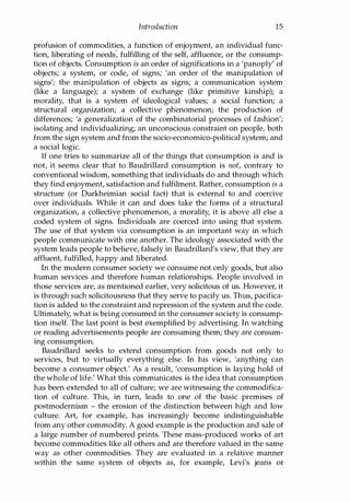Introduction 15
profusion of commodities, a function of enjoyment, an individual func­
tion, liberating of needs: fulfilling of the self, affluence, or the consump­
tion of objects. Consumption is an order of significations in a 'panoply' of
objects; a system, or code, of signs; 'an order of the manipulation of
signs'; the manipulation of objects as signs; a communication system
(like a language); a system of exchange (like primitive kinship); a
morality, that is a system of ideological values; a social function; a
structural organization; a collective phenomenon; the production of
differences; 'a generalization of the combinatorial processes of fashion';
isolating and individualizing; an unconscious constraint on people, both
from the sign system and from the socio-economico-political system; and
a social logic.
If one tries to summarize all of the things that consumption is and is
not, it seems clear that to Baudrillard consumption is not, contrary to
conventional wisdom, something that individuals do and through which
they find enjoyment, satisfaction and fulfilment. Rather, consumption is a
structure (or Durkheimian social fact) that is external to and coercive
over individuals. While it can and does take the forms of a structural
organization, a collective phenomenon, a morality, it is above all else a
coded system of signs. Individuals are coerced into using that system.
The use of that system via consumption is an important way in which
people communicate with one another. The ideology associated with the
system leads people to believe, falsely in Baudrillard's view, that they are
affluent, fulfilled, happy and liberated.
In the modern consumer society we consume not only goods, but also
human services and therefore human relationships. People involved in
those services are, as mentioned earlier, very solicitous of us. However, it
is through such solicitousness that they serve to pacify us. Thus, pacifica­
tion is added to the constraint and repression of the system and the code.
Ultimately, what is being consumed in the consumer society is consump­
tion itself. The last point is best exemplified by advertising. In watching
or reading advertisements people are consuming them; they are consum­
ing consumption.
Baudrillard seeks to extend consumption from goods not only to
services, but to virtually everything else. In his view, 'anything can
become a consumer object.' As a result, 'consumption is laying hold of
the whole of life.' What this communicates is the idea that consumption
has been extended to all of culture; we are witnessing the commodifica­
tion of culture. This, in turn, leads to one of the basic premises of
postmodernism - the erosion of the distinction between high and low
culture. Art, for example, has increasingly become indistinguishable
from any other commodity. A good example is the production and sale of
a large number of numbered prints. These mass-produced works of art
become commodities like all others and are therefore valued in the same
way as other commodities. They are evaluated in a relative manner
within the same system of objects as, for example, Levi's jeans or
Copyrighted Material
 