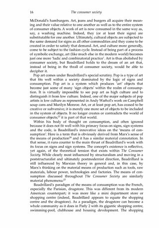 16 The consumer society
McDonald's hamburgers. Art, jeans and burgers all acquire their mean­
ing and their value relative to one another as well as to the entire system
of consumer objects. A work of art is now consumed in the same way as,
say, a washing machine. Indeed, they (or at least their signs) are
substitutable for one another. Ultimately, cultural objects are subjected to
the same demand for signs as all other commodities and they come to be
created in order to satisfy that demand. Art, and culture more generally,
come to be subject to the fashion cycle. Instead of being part of a process
of symbolic exchange, art (like much else in the modern world) becomes
just one more 'ludic and combinatorial practice'. Art is thus abolished by
consumer society, but Baudrillard holds to the dream of an art that,
instead of being in the thrall of consumer society, would be able to
decipher it.
Pop art comes under Baudrillard's special scrutiny. Pop is a type of art
that fits well within a society dominated by the logic of signs and
consumption. Pop art is a system which produces 'art' objects that
become just some of many 'sign objects' within the realm of consump­
tion. It is virtually impossible to see pop art as high culture and to
distinguish it from low culture. Indeed, one of the major subjects of pop
artists is low culture as represented in Andy Warhol's work on Campbell
soup cans and Marilyn Monroe. Art, or at least pop art, has ceased to be
creative or subversive; it is merely one more set of objects to be included
in the system of objects. It no longer creates or contradicts the world of
consumer objects;23 it is part of that world.
Within his body of thought on consumption, and often ignored
because it does not fit well with his primary focus on signs, sign systems
and the code, is Baudrillard's innovative ideas on the 'means of con­
sumption'. Here is a term that is obviously derived from Marx's sense of
the means of production24 and it has a similar material connotation. In
that sense, it runs counter to the main thrust of Baudrillard's work with
its focus on signs and sign systems. The concept's existence is reflective,
yet again, of the theoretical tension that exists within The Consumer
Society. While clearly most influenced by structuralism and moving in a
poststructuralist and ultimately postmodernist direction, Baudrillard is
still influenced by Marxian theory in general and, in this case, by
Marx's thinking on the material means of production such as tools, raw
materials, labour power, technologies and factories. The means of con­
sumption discussed throughout The Consumer Society are similarly
material phenomena.25
Baudrillard's paradigm of the means of consumption was the French,
especially the Parisian, drugstore. This was different from its modern
American counterpart; it was more like a mini department store or
shopping centre (indeed, Baudrillard appears to equate the shopping
centre and the drugstore). As a paradigm, the drugstore can become a
whole community as it does in Parly 2 with its gigantic shopping centre,
swimming-pool, clubhouse and housing development. The shopping
Copyrighted Material
 