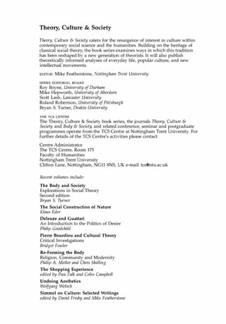 Theory, Culture & Society
Theory, Culture & Society caters for the resurgence of interest in culture within
contemporary social science and the humanities. Building on the heritage of
classical social theory, the book series examines ways in which this tradition
has been reshaped by a new generation of theorists. It will also publish
theoretically informed analyses of everyday life, popular culture, and new
intellectual movements.
EDITOR: Mike Featherstone, Nottingham Trent University
SERIES EDITORIAL BOARD
Roy Boyne, University of Durham
Mike Hepworth, University ofAberdeen
Scott Lash, Lancaster University
Roland Robertson, University of Pittsburgh
Bryan S. Turner, Deakin University
THE TCS CENTRE
The Theory, Culture & Society book series, the journals Theory, Culture &
Society and Body & Society, and related conference, seminar and postgraduate
programmes operate from the TCS Centre at Nottingham Trent University. For
further details of the TCS Centre's activities please contact:
Centre Administrator
The TCS Centre, Room 175
Faculty of Humanities
Nottingham Trent University
Clifton Lane, Nottingham, NGll 8NS, UK e-mail: tcs@ntu.ac.uk
Recent volumes include:
The Body and Society
Explorations in Social Theory
Second edition
Bryan S. Turner
The Social Construction of Nature
Klaus Eder
Deleuze and Guattari
An Introduction to the Politics of Desire
Philip Goodchild
Pierre Bourdieu and Cultural Theory
Critical Investigations
Bridget Fowler
Re-Forming the Body
Religion, Community and Modernity
Philip A. Mellor and Chris Shilling
The Shopping Experience
edited by Pasi Falk and Colin Campbell
Undoing Aesthetics
Wolfgang Welsch
Simmel on Culture: Selected Writings
edited by David Frisby and Mike Featherstone
Copyrighted Material
 