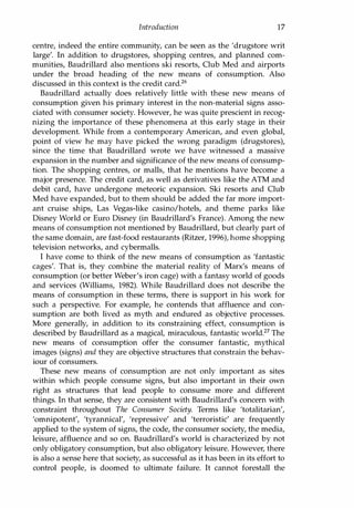 Introduction 17
centre, indeed the entire community, can be seen as the 'drugstore writ
large'. In addition to drugstores, shopping centres, and planned com­
munities, Baudrillard also mentions ski resorts, Club Med and airports
under the broad heading of the new means of consumption. Also
discussed in this context is the credit card.26
Baudrillard actually does relatively little with these new means of
consumption given his primary interest in the non-material signs asso­
ciated with consumer society. However, he was quite prescient in recog­
nizing the importance of these phenomena at this early stage in their
development. While from a contemporary American, and even global,
point of view he may have picked the wrong paradigm (drugstores),
since the time that Baudrillard wrote we have witnessed a massive
expansion in the number and significance of the new means of consump­
tion. The shopping centres, or malls, that he mentions have become a
major presence. The credit card, as well as derivatives like the ATM and
debit card, have undergone meteoric expansion. Ski resorts and Club
Med have expanded, but to them should be added the far more import­
ant cruise ships, Las Vegas-like casino/hotels, and theme parks like
Disney World or Euro Disney (in Baudrillard's France). Among the new
means of consumption not mentioned by Baudrillard, but dearly part of
the same domain, are fast-food restaurants (Ritzer, 1996), home shopping
television networks, and cybermalls.
I have come to think of the new means of consumption as 'fantastic
cages'. That is, they combine the material reality of Marx's means of
consumption (or better Weber's iron cage) with a fantasy world of goods
and services (Williams, 1982). While Baudrillard does not describe the
means of consumption in these terms, there is support in his work for
such a perspective. For example, he contends that affluence and con­
sumption are both lived as myth and endured as objective processes.
More generally, in addition to its constraining effect, consumption is
described by Baudrillard as a magical, miraculous, fantastic world.27 The
new means of consumption offer the consumer fantastic, mythical
images (signs) and they are objective structures that constrain the behav­
iour of consumers.
These new means of consumption are not only important as sites
within which people consume signs, but also important in their own
right as structures that lead people to consume more and different
things. In that sense, they are consistent with Baudrillard's concern with
constraint throughout The Consumer Society. Terms like 'totalitarian',
'omnipotent', 'tyrannical', 'repressive' and 'terroristic' are frequently
applied to the system of signs, the code, the consumer society, the media,
leisure, affluence and so on. Baudrillard's world is characterized by not
only obligatory consumption, but also obligatory leisure. However, there
is also a sense here that society, as successful as it has been in its effort to
control people, is doomed to ultimate failure. It cannot forestall the
Copyrighted Material
 