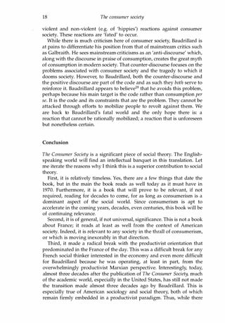 18 The consumer society
violent and non-violent (e.g. of 'hippies') reactions against consumer
society. These reactions are 'fated' to occur.
While there is much criticism here of consumer society, Baudrillard is
at pains to differentiate his position from that of mainstream critics such
as Galbraith. He sees mainstream criticisms as an 'anti-discourse' which,
along with the discourse in praise of consumption, creates the great myth
of consumption in modern society. That counter-discourse focuses on the
problems associated with consumer society and the tragedy to which it
dooms society. However, to Baudrillard, both the counter-discourse and
the positive discourse are part of the code and as such they both serve to
reinforce it. Baudrillard appears to believe28 that he avoids this problem,
perhaps because his main target is the code rather than consumption per
se. It is the code and its constraints that are the problem. They cannot be
attacked through efforts to mobilize people to revolt against them. We
are back to Baudrillard's fatal world and the only hope there is: a
reaction that cannot be rationally mobilized; a reaction that is unforeseen
but nonetheless certain.
Conclusion
The Consumer Society is a significant piece of social theory. The English­
speaking world will find an intellectual banquet in this translation. Let
me iterate the reasons why I think this is a superior contribution to social
theory.
First, it is relatively timeless. Yes, there are a few things that date the
book, but in the main the book reads as well today as it must have in
1970. Furthermore, it is a book that will prove to be relevant, if not
required, reading for decades to come, for as long as consumerism is a
dominant aspect of the social world. Since consumerism is apt to
accelerate in the coming years, decades, even centuries, this book will be
of continuing relevance.
Second, it is of general, if not universal, significance. This is not a book
about France; it reads at least as well from the context of American
society. Indeed, it is relevant to any society in the thrall of consumerism,
or which is moving inexorably in that direction.
Third, it made a radical break with the productivist orientation that
predominated in the France of the day. This was a difficult break for any
French social thinker interested in the economy and even more difficult
for Baudrillard because he was operating, at least in part, from the
overwhelmingly productivist Marxian perspective. Interestingly, today,
almost three decades after the publication of The Consumer Society, much
of the academic world, especially in the United States, has still not made
the transition made almost three decades ago by Baudrillard. This is
especially true of American sociology and social theory, both of which
remain firmly embedded in a productivist paradigm. Thus, while there
Copyrighted Material
 