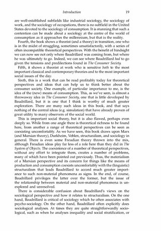 Introduction 19
are well-established subfields like industrial sociology, the sociology of
work, and the sociology of occupations, there is no subfield in the United
States devoted to the sociology of consumption. It is stunning that such a
contention can be made about a sociology at the centre of the world of
consumption as it approaches the millennium, but that is the reality.
Fourth, the book shows a theorist (and a theory) in transition, one who
is in the midst of struggling, sometimes unsatisfactorily, with a series of
often incompatible theoretical perspectives. With the benefit of hindsight
we can now see not only where Baudrillard was coming from, but where
he was ultimately to go. Indeed, we can see where Baudrillard had to go
given the tensions and predilections found in The Consumer Society.
Fifth, it shows a theorist at work who is sensitive both to the most
important classical and contemporary theories and to the most important
social issues of the day.
Sixth, this is a work that can be read profitably today for theoretical
perspectives and ideas that can help us to think better about the
consumer society. One example, of particular importance to me, is the
idea of the (new) means of consumption. This, as we've seen, is almost a
throwaway idea in The Consumer Society, one that is little developed by
Baudrillard, but it is one that I think is worthy of much greater
exploration. There are many such ideas in this book, and that says
nothing of the central ideas (e.g. simulation) that have already proven of
great utility to many observers of the social world.
This is important social theory, but it is also flawed, perhaps even
deeply so. While from one angle there is theoretical richness to be found
here, from another a range of theoretical perspectives can be seen as
coexisting uncomfortably. As we have seen, this book draws upon Marx
(and Marxian theory), Durkheim, Veblen, structuralism, and sociology in
general. There is even some Freudian theory thrown into the mix,
although Freudian ideas play far less of a role here than they did in The
System ofObjects. The coexistence of a number of theoretical perspectives,
without any effort to integrate them, creates a number of problems,
many of which have been pointed out previously. Thus, the materialism
of a Marxian perspective and its concern for things like the means of
production and consumption coexists uncomfortably with the (linguistic)
structuralism that leads Baudrillard to accord much greater import­
ance to such non-material phenomena as signs. In the end, of course,
Baudrillard privileges the latter over the former, but the issue of
the relationship between material and non-material phenomena is un­
explored and unresolved.
There is considerable confusion about Baudrillard's views on the
sociological perspective and how it relates to structuralism. On the one
hand, Baudrillard is critical of sociology which he often associates with
psycho-sociology. On the other hand, Baudrillard often explicitly does
sociological analyses. At times they are quite straightforwardly socio­
logical, such as when he analyses inequality and social stratification, or
Copyrighted Material
 