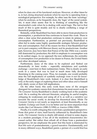 20 The consumer society
when he does one of his functional analyses. However, at other times he
is, in fact, doing structural analysis when he says he is operating from a
sociological perspective. For example, he often uses the term 'sociology'
when he analyses, as he frequently does, the 'logic' of the social system.
Yet, it most often seems that he is thinking of something like the
structuralist's code when he is dealing with social logic. The fact is that
much of this is quite muddy and he is clearly conflating a range of
theoretical perspectives.
Relatedly, while Baudrillard has been able to move from production to
consumption, a productivist bias continues to haunt this work. There is
often a clear sense that production continues to retain its primacy over
consumption. Furthermore, as pointed out previously, Baudrillard is
often led to make some highly questionable analogies between produc­
tion and consumption. Part of the reason for this is that Baudrillard had
yet to part company with Marxian theory and its productivism. Another
part, however, may have been that France of the late 1960s was a society
still dominated by production; the shift in emphasis to consumption was
in its earliest stages. As we approach the new millennium, the centrality
of consumption over production is far clearer in France, the United States
and other developed nations.
Furthermore, many of the ideas to be explored and fleshed out
dramatically in later works - especially simulations and symbolic
exchange - exist here in their rudimentary forms. This is clearly an early
work in a career that was to lead to much more fully developed
theorizing in the coming years. Thus, for example, one would probably
miss the full implications of symbolic exchange were it not for know­
ledge of Baudrillard's later work. Indeed, it is clear that Baudrillard is
only at the early stages of exploring these and other ideas and is himself
only dimly aware of their full implications.
On the other hand, this early work bears none of the arrogant
disregard for academic canons that characterizes his most recent work. In
The Consumer Society Baudrillard is clearly working hard at the academic
craft. He is reading the relevant literature, adopting its useful insights,
critiquing its weaknesses and using all of it, as well as a sensitive eye
towards the social world, to develop his theoretical ideas. While The
Consumer Society is not nearly as important, at least theoretically, as say
Symbolic Exchange and Death, it is far better and far more important than
works like Cool Memories (1980-5/1990) or America (1986/1989).
Finally, it is worth critiquing this work from a postmodern perspective.
From that point of view, itself heavily influenced by Baudrillard's later
work, The Consumer Society is clearly still mired, at least to some degree,
in a modern paradigm; it has all of the modernist characteristics dis­
cussed earlier. But rather than rehash all of those from a postmodern
perspective, let me emphasize the point that this book is dominated by
that bete noire of postmodernists, a grand narrative. Fundamentally, and
in many different ways, Baudrillard paints a picture of a world that has
Copyrighted Material
 