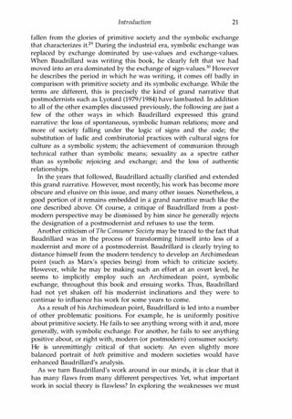 Introduction 21
fallen from the glories of primitive society and the symbolic exchange
that characterizes it.29 During the industrial era, symbolic exchange was
replaced by exchange dominated by use-values and exchange-values.
When Baudrillard was writing this book, he clearly felt that we had
moved into an era dominated by the exchange of sign-values.3D However
he describes the period in which he was writing, it comes off badly in
comparison with primitive society and its symbolic exchange. While the
terms are different, this is precisely the kind of grand narrative that
postmodernists such as Lyotard (1979/1984) have lambasted. In addition
to all of the other examples discussed previously, the following are just a
few of the other ways in which Baudrillard expressed this grand
narrative: the loss of spontaneous, symbolic human relations; more and
more of society falling under the logic of signs and the code; the
substitution of ludic and combinatorial practices with cultural signs for
culture as a symbolic system; the achievement of communion through
technical rather than symbolic means; sexuality as a spectre rather
than as symbolic rejoicing and exchange; and the loss of authentic
relationships.
In the years that followed, Baudrillard actually clarified and extended
this grand narrative. However, most recently, his work has become more
obscure and elusive on this issue, and many other issues. Nonetheless, a
good portion of it remains embedded in a grand narrative much like the
one described above. Of course, a critique of Baudrillard from a post­
modern perspective may be dismissed by him since he generally rejects
the designation of a postmodernist and refuses to use the term.
Another criticism of The Consumer Society may be traced to the fact that
Baudrillard was in the process of transforming himself into less of a
modernist and more of a postmodernist. Baudrillard is clearly trying to
distance himself from the modern tendency to develop an Archimedean
point (such as Marx's species being) from which to criticize society.
However, while he may be making such an effort at an overt level, he
seems to implicitly employ such an Archimedean point, symbolic
exchange, throughout this book and ensuing works. Thus, Baudrillard
had not yet shaken off his modernist inclinations and they were to
continue to influence his work for some years to come.
As a result of his Archimedean point, Baudrillard is led into a number
of other problematic positions. For example, he is uniformly positive
about primitive society. He fails to see anything wrong with it and, more
generally, with symbolic exchange. For another, he fails to see anything
positive about, or right with, modern (or postmodern) consumer society.
He is unremittingly critical of that society. An even slightly more
balanced portrait of both primitive and modern societies would have
enhanced Baudrillard's analysis.
As we turn Baudrillard's work around in our minds, it is clear that it
has many flaws from many different perspectives. Yet, what important
work in social theory is flawless? In exploring the weaknesses we must
Copyrighted Material
 