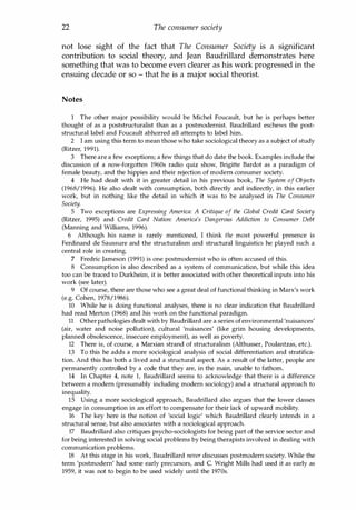 22 The consumer society
not lose sight of the fact that The Consumer Society is a significant
contribution to social theory, and Jean Baudrillard demonstrates here
something that was to become even clearer as his work progressed in the
ensuing decade or so - that he is a major social theorist.
Notes
1 The other major possibility would be Michel Foucault, but he is perhaps better
thought of as a poststructuralist than as a postmodernist. Baudrillard eschews the post­
structural label and Foucault abhorred all attempts to label him.
2 I am using this term to mean those who take sociological theory as a subject of study
(Ritzer, 1991).
3 There are a few exceptions; a few things that do date the book. Examples include the
discussion of a now-forgotten 1960s radio quiz show, Brigitte Bardot as a paradigm of
female beauty, and the hippies and their rejection of modern consumer society.
4 He had dealt with it in greater detail in his previous book, The System of Objects
(1968/1996). He also dealt with consumption, both directly and indirectly, in this earlier
work, but in nothing like the detail in which it was to be analysed in The Consumer
Society.
5 Two exceptions are Expressing America: A Critique of the Global Credit Card Society
(Ritzer, 1995) and Credit Card Nation: America's Dangerous Addiction to Consumer Debt
(Manning and Williams, 1996).
6 Although his name is rarely mentioned, I think the most powerful presence is
Ferdinand de Saussure and the structuralism and structural linguistics he played such a
central role in creating.
7 Fredric Jameson (1991) is one postmodernist who is often accused of this.
8 Consumption is also described as a system of communication, but while this idea
too can be traced to Durkheim, it is better associated with other theoretical inputs into his
work (see later).
9 Of course, there are those who see a great deal of functional thinking in Marx's work
(e.g. Cohen, 1978/1986).
10 While he is doing functional analyses, there is no clear indication that Baudrillard
had read Merton (1968) and his work on the functional paradigm.
11 Other pathologies dealt with by Baudrillard are a series ofenvironmental 'nuisances'
(air, water and noise pollution), cultural 'nuisances' (like grim housing developments,
planned obsolescence, insecure employment), as well as poverty.
12 There is, of course, a Marxian strand of structuralism (Althusser, Poulantzas, etc.).
13 To this he adds a more sociological analysis of social differentiation and stratifica­
tion. And this has both a lived and a structural aspect. As a result of the latter, people are
permanently controlled by a code that they are, in the main, unable to fathom.
14 In Chapter 4, note 1, Baudrillard seems to acknowledge that there is a difference
between a modern (presumably including modern sociology) and a structural approach to
inequality.
15 Using a more sociological approach, Baudrillard also argues that the lower classes
engage in consumption in an effort to compensate for their lack of upward mobility.
16 The key here is the notion of 'social logic' which Baudrillard clearly intends in a
structural sense, but also associates with a sociological approach.
17 Baudrillard also critiques psycho-sociologists for being part of the service sector and
for being interested in solving social problems by being therapists involved in dealing with
communication problems.
18 At this stage in his work, Baudrillard never discusses postmodern society. While the
term 'postmodern' had some early precursors, and C. Wright Mills had used it as early as
1959, it was not to begin to be used widely until the 1970s.
Copyrighted Material
 