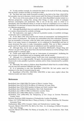 Introduction 23
19 To take another example, he contends that desire is the truth of the body, implying
that the body's modern sexuality or eroticism is false.
20 The body had come under Foucault's scrutiny in the Birth of the Clinic (1963/1975),
but sexuality was not to become a focal concern until The History of Sexuality (1978/1980).
21 This is one of the many places in this work where Baudrillard remains locked in a
Marxian perspective, causing him, among other things, to make a series of analogies
between consumption and production. This is one of the key areas in which it is
abundantly clear that Marxian theory is at least as much of a hindrance as it is a help to
Baudrillard. It is this kind of tension that sets the stage for Baudrillard's later abandonment
of a Marxian perspective.
22 Although Baudrillard does not explicitly make the point, desire would predominate
in a society characterized by symbolic exchange.
23 The implication, once again, is that art in primitive society, in symbolic exchange,
would play such a contradictory role.
24 In fact, Marx (1981: 471) used the term 'means of consumption' and distinguished it
from 'means of production'. The former are commodities that enter individual consump­
tion (as necessities or luxuries), while the latter enter productive consumption. However,
Marx is not using 'means of consumption' as it is employed by Baudrillard and here to
mean structures that serve to make consumption possible. They are to Marx consumer
goods used by the proletariat (means of subsistence) and the capitalist (luxuries).
25 Although they can be seen as signs themselves (McDonald's, Burger King and
Wendy's are part of the sign system that is the fast-food industry) as well as settings which
permit people to consume signs.
26 Credit cards might better be seen as 'meta-means of consumption', facilitating the
use of means of consumption such as shopping malls and ski resorts.
27 Although it is a simulated fantasy world since truly meaningful dreamwork is in
Baudrillard's view no longer possible. Yet again, the presumption is that truly meaningful
dreamwork is only possible in primitive societies and/or those characterized by symbolic
exchange.
28 Obviously, this author is dubious about Baudrillard's belief that he avoided falling
into the trap that ensnared Galbraith and others.
29 It is interesting to note that Baudrillard (1968/1996: 54) had earlier noted his
resistance to the idea of romanticizing the past.
30 Baudrillard (1976/1993; 1983/1990; 1990/1993) is later more explicit about this
historical model and takes it further.
References
Baudrillard, Jean (1968/1996) The System of Objects. London: Verso.
Baudrillard, Jean (1973/1975) The Mirror of Production. St Louis: Telos.
Baudrillard, Jean (1976/1993) Symbolic Exchange and Death. London: Sage.
Baudrillard, Jean (1983/1990) Simulations. New York: Semiotext(e).
Baudrillard, Jean (1980-5/1990) Cool Memories. London: Verso.
Baudrillard, Jean (1986/1989) America. London: Verso.
Baudrillard, Jean (1990/1993) The Transparency of Evil: Essays on Extreme Phenomena.
London: Verso.
Bauman, Zygmunt (1992) Intimations of Postmodernity. London: Routledge.
Cohen, G.A. (1978/1986) Karl Marx's Theory ofHistory: A Defence. Princeton, NJ: Princeton
University Press.
Featherstone, Mike (1991) Consumer Culture and Postmodernism. London: Sage.
Foucault, Michel (1963/1975) The Birth of the Clinic: An Archaeology of Medical Perception.
New York: Vintage.
Foucault, Michel (1978/1980) The History of Sexuality. Vol. 1: An Introduction. New York:
Vintage.
Copyrighted Material
 