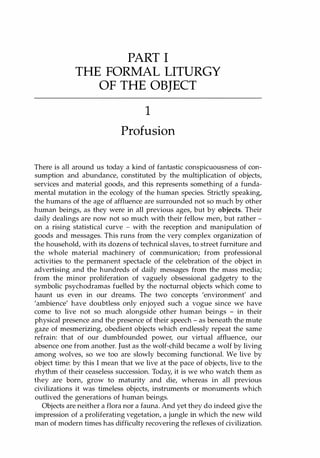 PART I
THE FORMAL LITURGY
OF THE OBJECT
1
Profusion
There is all around us today a kind of fantastic conspicuousness of con­
sumption and abundance, constituted by the multiplication of objects,
services and material goods, and this represents something of a funda­
mental mutation in the ecology of the human species. Strictly speaking,
the humans of the age of affluence are surrounded not so much by other
human beings, as they were in all previous ages, but by objects. Their
daily dealings are now not so much with their fellow men, but rather ­
on a rising statistical curve - with the reception and manipulation of
goods and messages. This runs from the very complex organization of
the household, with its dozens of technical slaves, to street furniture and
the whole material machinery of communication; from professional
activities to the permanent spectacle of the celebration of the object in
advertising and the hundreds of daily messages from the mass media;
from the minor proliferation of vaguely obsessional gadgetry to the
symbolic psychodramas fuelled by the nocturnal objects which come to
haunt us even in our dreams. The two concepts 'environment' and
'ambience' have doubtless only enjoyed such a vogue since we have
come to live not so much alongside other human beings - in their
physical presence and the presence of their speech - as beneath the mute
gaze of mesmerizing, obedient objects which endlessly repeat the same
refrain: that of our dumbfounded power, our virtual affluence, our
absence one from another. Just as the wolf-child became a wolf by living
among wolves, so we too are slowly becoming functional. We live by
object time: by this I mean that we live at the pace of objects, live to the
rhythm of their ceaseless succession. Today, it is we who watch them as
they are born, grow to maturity and die, whereas in all previous
civilizations it was timeless objects, instruments or monuments which
outlived the generations of human beings.
Objects are neither a flora nor a fauna. And yet they do indeed give the
impression of a proliferating vegetation, a jungle in which the new wild
man of modern times has difficulty recovering the reflexes of civilization.
Copyrighted Material
 