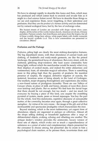 26 Theformal liturgy of the object
We have to attempt rapidly to describe this fauna and flora, which man
has produced and which comes back to encircle and invade him as it
might in a bad science fiction novel. We have to describe these things as
we see and experience them, never forgetting, in their splendour and
profusion, that they are the product ofa human activity and are dominated
not by natural ecological laws, but by the law of exchange-value.
The busiest streets of London are crowded with shops whose show cases
display all the riches of the world, Indian shawls, American revolvers, Chinese
porcelain, Parisian corsets, furs from Russia and spices from the tropics, but all
of these worldly things bear odious, white paper labels with Arabic numerals
and the laconic symbols f.s.d. This is how commodities are presented in
circulation. (Marx)l
Profusion and the Package
Profusion, piling high are clearly the most striking descriptive features.
The big department stores, with their abundance of canned foods and
clothing, of foodstuffs and ready-made garments, are like the primal
landscape, the geometrical locus of abundance. But every street, with its
cluttered, glittering shop-windows (the least scarce commodity here
being light, without which the merchandise would be merely what it is),
their displays of cooked meats, and indeed the entire alimentary and
vestimentary feast, all stimulate magical salivation. There is something
more in this piling high than the quantity of products: the manifest
presence of surplus, the magical, definitive negation of scarcity, the
maternal, luxurious sense of being already in the Land of Cockaigne.
Our markets, major shopping thoroughfares and superstores also mimic
a new-found nature of prodigious fecundity. These are our Valleys of
Canaan where, in place of milk and honey, streams of neon flow down
over ketchup and plastic. But no matter! We find here the fervid hope
that there should be not enough, but too much - and too much for
everyone: by buying a piece of this land, you acquire the crumbling
pyramid of oysters, meats, pears or tinned asparagus. You buy the part
for the whole. And this metonymic, repetitive discourse of consumable
matter, of the commodity, becomes once again, through a great collective
metaphor - by virtue of its very excess - the image of the gift, and of that
inexhaustible and spectacular prodigality which characterizes the feast.
Beyond stacking, which is the most rudimentary yet cogent form of
abundance, objects are organized in packages or collections. Almost all
the shops selling clothing or household appliances offer a range of
differentiated objects, evoking, echoing and offsetting one another. The
antique dealer's window provides the aristocratic, luxury version of
these sets of objects, which evoke not so much a superabundance of
substance as a gamut of select and complementary objects presented for
the consumer to choose among, but presented also to create in him a
psychological chain reaction, as he peruses them, inventories them and
Copyrighted Material
 