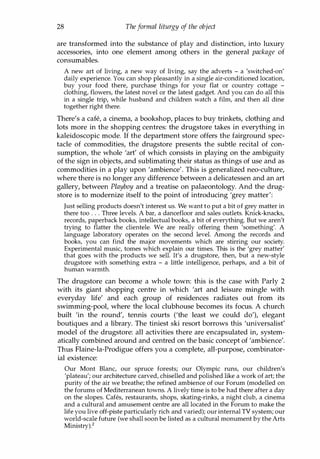 28 Theformal liturgy of the object
are transformed into the substance of play and distinction, into luxury
accessories, into one element among others in the general package of
consumables.
A new art of living, a new way of living, say the adverts - a 'switched-on'
daily experience. You can shop pleasantly in a single air-conditioned location,
buy your food there, purchase things for your flat or country cottage -
clothing, flowers, the latest novel or the latest gadget. And you can do all this
in a single trip, while husband and children watch a film, and then all dine
together right there.
There's a cafe, a cinema, a bookshop, places to buy trinkets, clothing and
lots more in the shopping centres: the drugstore takes in everything in
kaleidoscopic mode. If the department store offers the fairground spec­
tacle of commodities, the drugstore presents the subtle recital of con­
sumption, the whole 'art' of which consists in playing on the ambiguity
of the sign in objects, and sublimating their status as things of use and as
commodities in a play upon 'ambience'. This is generalized neo-culture,
where there is no longer any difference between a delicatessen and an art
gallery, between Playboy and a treatise on palaeontology. And the drug­
store is to modernize itself to the point of introducing 'grey matter':
Just selling products doesn't interest us. We want to put a bit of grey matter in
there too . . . Three levels. A bar, a dancefloor and sales outlets. Knick-knacks,
records, paperback books, intellectual books, a bit of everything. But we aren't
trying to flatter the clientele. We are really offering them 'something'. A
language laboratory operates on the second level. Among the records and
books, you can find the major movements which are stirring our society.
Experimental music, tomes which explain our times. This is the 'grey matter'
that goes with the products we sell. It's a drugstore, then, but a new-style
drugstore with something extra - a little intelligence, perhaps, and a bit of
human warmth.
The drugstore can become a whole town: this is the case with Parly 2
with its giant shopping centre in which 'art and leisure mingle with
everyday life' and each group of residences radiates out from its
swimming-pool, where the local clubhouse becomes its focus. A church
built 'in the round', tennis courts ('the least we could do'), elegant
boutiques and a library. The tiniest ski resort borrows this 'universalist'
model of the drugstore: all activities there are encapsulated in, system­
atically combined around and centred on the basic concept of 'ambience'.
Thus Flaine-la-Prodigue offers you a complete, all-purpose, combinator­
ial existence:
Our Mont Blanc, our spruce forests; our Olympic runs, our children's
'plateau'; our architecture carved, chiselled and polished like a work of art; the
purity of the air we breathe; the refined ambience of our Forum (modelled on
the forums of Mediterranean towns. A lively time is to be had there after a day
on the slopes. Cafes, restaurants, shops, skating-rinks, a night club, a cinema
and a cultural and amusement centre are all located in the Forum to make the
life you live off-piste particularly rich and varied); our internal TV system; our
world-scale future (we shall soon be listed as a cultural monument by the Arts
Ministry).2
Copyrighted Material
 