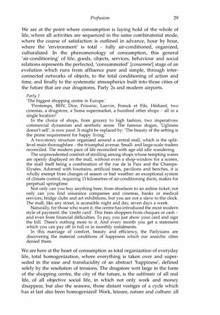 Profusion 29
We are at the point where consumption is laying hold of the whole of
life, where all activities are sequenced in the same combinatorial mode,
where the course of satisfaction is outlined in advance, hour by hour,
where the 'environment' is total - fully air-conditioned, organized,
culturalized. In the phenomenology of consumption, this general
'air-conditioning' of life, goods, objects, services, behaviour and social
relations represents the perfected, 'consummated' [consomme] stage of an
evolution which runs from affluence pure and simple, through inter­
connected networks of objects, to the total conditioning of action and
time, and finally to the systematic atmospherics built into those cities of
the future that are our drugstores, Parly 2s and modern airports.
Parly 2
'The biggest shopping centre in Europe:
'Printemps, BHV, Dior, Prisunic, Lanvin, Franck et Fils, Hediard, two
cinemas, a drugstore, a Suma supermarket, a hundred other shops - all in a
single location!'
In the choice of shops, from grocery to high fashion, two imperatives:
commercial dynamism and aesthetic sense. The famous slogan, 'Ugliness
doesn't sell', is now passe. It might be replaced by: 'The beauty of the setting is
the prime requirement for happy living:
A two-storey structure organized around a central mall, which is the split­
level main thoroughfare - the triumphal avenue. Small- and large-scale traders
reconciled. The modern pace of life reconciled with age-old idle wandering.
The unprecedented comfort of strolling among shops whose tempting wares
are openly displayed on the mall, without even a shop-window for a screen,
the mall itself being a combination of the rue de la Paix and the Champs­
Elysees. Adorned with fountains, artificial trees, pavilions and benches, it is
wholly exempt from changes of season or bad weather: an exceptional system
of climate control, requiring 13 kilometres of air-conditioning ducts, makes for
perpetual springtime.
Not only can you buy anything here, from shoelaces to an airline ticket; not
only can you find insurance companies and cinemas, banks or medical
services, bridge clubs and art exhibitions, but you are not a slave to the clock.
The mall, like any street, is accessible night and day, seven days a week.
Naturally, for those who want it, the centre has introduced the most modern
style of payment: the 'credit card'. This frees shoppers from cheques or cash ­
and even from financial difficulties. To pay, you just show your card and sign
the bill. There's nothing more to it. And every month you get a statement
which you can pay off in full or in monthly instalments.
In this marriage of comfort, beauty and efficiency, the Parlysians are
discovering the material conditions of happiness which our anarchic cities
denied them.
We are here at the heart of consumption as total organization of everyday
life, total homogenization, where everything is taken over and super­
seded in the ease and translucidity of an abstract 'happiness', defined
solely by the resolution of tensions. The drugstore writ large in the form
of the shopping centre, the city of the future, is the sublimate of all real
life, of all objective social life, in which not only work and money
disappear, but also the seasons, those distant vestiges of a cycle which
has at last also been homogenized! Work, leisure, nature and culture: all
Copyrighted Material
 