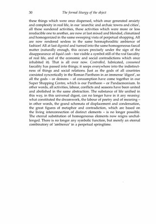 30 Theformal liturgy of the object
these things which were once dispersed, which once generated anxiety
and complexity in real life, in our 'anarchic and archaic towns and cities',
all these sundered activities, these activities which were more or less
irreducible one to another, are now at last mixed and blended, climatized
and homogenized in the same sweeping vista of perpetual shopping. All
are now rendered sexless in the same hermaphroditic ambience of
fashion! All at last digested and turned into the same homogeneous faecal
matter (naturally enough, this occurs precisely under the sign of the
disappearance of liquid cash - too visible a symbol still of the real faecality
of real life, and of the economic and social contradictions which once
inhabited it). That is all over now. Controlled, lubricated, consumed
faecality has passed into things; it seeps everywhere into the indistinct­
ness of things and social relations. Just as the gods of all countries
coexisted syncretically in the Roman Pantheon in an immense 'digest', so
all the gods - or demons - of consumption have come together in our
Super Shopping Centre, which is our Pantheon - or Pandaemonium. In
other words, all activities, labour, conflicts and seasons have been united
and abolished in the same abstraction. The substance of life unified in
this way, in this universal digest, can no longer have in it any meaning:
what constituted the dreamwork, the labour of poetry and of meaning -
in other words, the grand schemata of displacement and condensation,
the great figures of metaphor and contradiction, which are based on
the living interconnection of distinct elements - is no longer possible.
The eternal substitution of homogeneous elements now reigns unchal­
lenged. There is no longer any symbolic function, but merely an eternal
combinatory of 'ambience' in a perpetual springtime.
Copyrighted Material
 