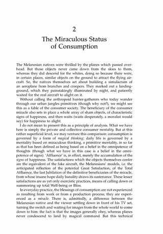 2
The Miraculous Status
of Consumption
The Melanesian natives were thrilled by the planes which passed over­
head. But those objects never came down from the skies to them,
whereas they did descend for the whites, doing so because there were,
in certain places, similar objects on the ground to attract the flying air­
craft. So, the natives themselves set about building a simulacrum of
an aeroplane from branches and creepers. They marked out a landing­
ground, which they painstakingly illuminated by night, and patiently
waited for the real aircraft to alight on it.
Without calling the anthropoid hunter-gatherers who today wander
through our urban jungles primitives (though why not?), we might see
this as a fable of the consumer society. The beneficiary of the consumer
miracle also sets in place a whole array of sham objects, of characteristic
signs of happiness, and then waits (waits desperately, a moralist would
say) for happiness to alight.
I do not mean to present this as a principle of analysis. What we have
here is simply the private and collective consumer mentality. But at this
rather superficial level, we may venture this comparison: consumption is
governed by a form of magical thinking; daily life is governed by a
mentality based on miraculous thinking, a primitive mentality, in so far
as that has been defined as being based on a belief in the omnipotence of
thoughts (though what we have in this case is a belief in the omni­
potence of signs). 'Affluence' is, in effect, merely the accumulation of the
signs of happiness. The satisfactions which the objects themselves confer
are the equivalent of the fake aircraft, the Melanesians' models, i.e. the
anticipated reflection of the potential Great Satisfaction, of the Total
Affluence, the last Jubilation of the definitive beneficiaries of the miracle,
from whose insane hope daily banality draws its sustenance. These lesser
satisfactions are as yet only exorcistic practices, means of calling down or
summoning up total Well-being or Bliss.
In everyday practice, the blessings of consumption are not experienced
as resulting from work or from a production process; they are experi­
enced as a miracle. There is, admittedly, a difference between the
Melanesian native and the viewer settling down in front of his TV set,
turning the switch and waiting for images from the whole world to come
down to him: the fact is that the images generally obey, whereas planes
never condescend to land by magical command. But this technical
Copyrighted Material
 