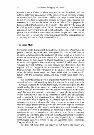 32 Theformal liturgy of the object
success is not sufficient to show that our conduct is realistic and the
natives' behaviour imaginary. For the same psychical economy ensures
on the one hand that the natives' confidence in magic is never destroyed
(if the process fails to work, it is because they have not performed the
necessary acts) and on the other that the miracle of TV is perpetually
brought off, without ceasing to be a miracle - this latter by the grace of
technology, which wipes out, so far as the consumer's consciousness is
concerned, the very principle of social reality, the long social process of
production which leads to the consumption of images. And does this so
well that the TV viewer, like the native, experiences the appropriation as
a capturing in a mode of miraculous efficacy.
The Cargo Myth
Consumer goods thus present themselves as a harnessing ofpower, not as
products embodying work. And, more generally, once severed from its
objective determinations, the profusion of goods is felt as a blessing of
nature, as a manna, a gift from heaven. On contact with the whites, the
Melanesians (to turn again to them) developed a Messianic form of
worship: the cargo cult. The whites, they reasoned, lived lives of plenty,
whereas they had nothing. This was because the whites knew how to
capture or divert the goods that were destined for them, the blacks, by
their ancestors who had withdrawn to the ends of the earth. One day,
when the white men's magic had been foiled, their ancestors would
return with the miraculous cargo, and they would never again know
want.
Thus 'underdeveloped' peoples experience Western 'aid' as something
natural and expected, something long due to them. As a magical remedy
- having no relation to history, technology, continued progress and the
world market. But if we look at all closely at them, do not the Western
beneficiaries of the economic miracle behave collectively in the same
way? Does not the mass of consumers experience plenty as an effect of
nature, surrounded as they are by the fantasies of the Land of Cockaigne
and persuaded by the advertisers' litany that all will be given to them
and that they have a legitimate, inalienable right to plenty? Faith in
consumption is a new element; the rising generations are now inheritors:
they no longer merely inherit goods, but the natural right to abundance.
And so the cargo myth lives again in the West whereas it is declining in
Melanesia. For even if abundance is becoming a banal, daily fact, it
continues to be experienced as a daily miracle, in so far as it does not
appear to be something produced and extracted, something won after a
historical and social effort, but something dispensed by a beneficent
mythological agency to which we are the legitimate heirs: Technology,
Progress, Growth, etc.
This does not mean that our society is not firstly, objectively and
Copyrighted Material
 