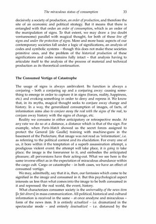 The miraculous status of consumption 33
decisively a society of production, an order ofproduction, and therefore the
site of an economic and political strategy. But it means that there is
entangled with that order an order of consumption, which is an order of
the manipulation of signs. To that extent, we may draw a (no doubt
venturesome) parallel with magical thought, for both of these live off
signs and under the protection ofsigns. More and more basic aspects of our
contemporary societies fall under a logic of significations, an analysis of
codes and symbolic systems - though this does not make these societies
primitive ones, and the problem of the historical production of these
significations and codes remains fully intact - that analysis having to
articulate itself to the analysis of the process of material and technical
production as its theoretical continuation.
The Consumed Vertigo of Catastrophe
The usage of signs is always ambivalent. Its function is always a
conjuring - both a conjuring up and a conjuring away: causing some­
thing to emerge in order to capture it in signs (forces, reality, happiness,
etc.) and evoking something in order to deny and repress it. We know
that, in its myths, magical thought seeks to conjure away change and
history. In a way, the generalized consumption of images, of facts, of
information aims also to conjure away the real with the signs of the real, to
conjure away history with the signs of change, etc.
Reality we consume in either anticipatory or retrospective mode. At
any rate we do so at a distance, a distance which is that of the sign. For
example, when Paris-Match showed us the secret forces assigned to
protect the General [de Gaulle] training with machine-guns in the
basement of the Prefecture, that image was not read as 'information', i.e.
as referring to the political context and its elucidation. For every one of
us, it bore within it the temptation of a superb assassination attempt, a
prodigious violent event: the attempt will take place, it is going to take
place; the image is the forerunner to it, and embodies the anticipated
pleasure; all perversions have their acting-out. What we see here is the
same inverse effect as in the expectation of miraculous abundance within
the cargo cult. Cargo or catastrophe - in both cases, we have an effect of
consumed vertigo.
We may, admittedly, say that it is, then, our fantasies which come to be
signified in the image and consumed in it. But this psychological aspect
interests us less than what comes into the image to be both consumed in
it and repressed: the real world, the event, history.
What characterizes consumer society is the universality of the news item
[Iefait divers] in mass communication. All political, historical and cultural
information is received in the same - at once anodyne and miraculous -
form of the news item. It is entirely actualized - i.e. dramatized in the
spectacular mode - and entirely deactualized - i.e. distanced by the
Copyrighted Material
 