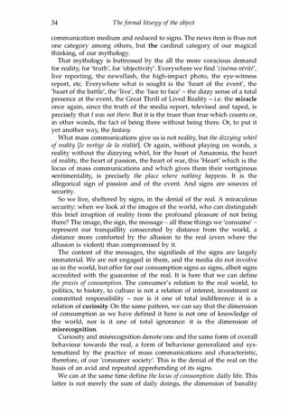 34 Theformal liturgy of the object
communication medium and reduced to signs. The news item is thus not
one category among others, but the cardinal category of our magical
thinking, of our mythology.
That mythology is buttressed by the all the more voracious demand
for reality, for 'truth', for 'objectivity'. Everywhere we find 'cinema-verite',
live reporting, the newsflash, the high-impact photo, the eye-witness
report, etc. Everywhere what is sought is the 'heart of the event', the
'heart of the battle', the 'live', the 'face to face' - the dizzy sense of a total
presence at the event, the Great Thrill of Lived Reality - i.e. the miracle
once again, since the truth of the media report, televised and taped, is
precisely that I was not there. But it is the truer than true which counts or,
in other words, the fact of being there without being there. Or, to put it
yet another way, the fantasy.
What mass communications give us is not reality, but the dizzying whirl
of reality [Ie vertige de la realite]. Or again, without playing on words, a
reality without the dizzying whirl, for the heart of Amazonia, the heart
of reality, the heart of passion, the heart of war, this 'Heart' which is the
locus of mass communications and which gives them their vertiginous
sentimentality, is precisely the place where nothing happens. It is the
allegorical sign of passion and of the event. And signs are sources of
security.
So we live, sheltered by signs, in the denial of the real. A miraculous
security: when we look at the images of the world, who can distinguish
this brief irruption of reality from the profound pleasure of not being
there? The image, the sign, the message - all these things we 'consume' -
represent our tranquillity consecrated by distance from the world, a
distance more comforted by the allusion to the real (even where the
allusion is violent) than compromised by it.
The content of the messages, the signifieds of the signs are largely
immaterial. We are not engaged in them, and the media do not involve
us in the world, but offer for our consumption signs as signs, albeit signs
accredited with the guarantee of the real. It is here that we can define
the praxis of consumption. The consumer's relation to the real world, to
politics, to history, to culture is not a relation of interest, investment or
committed responsibility - nor is it one of total indifference: it is a
relation of curiosity. On the same pattern, we can say that the dimension
of consumption as we have defined it here is not one of knowledge of
the world, nor is it one of total ignorance: it is the dimension of
misrecognition.
Curiosity and misrecognition denote one and the same form of overall
behaviour towards the real, a form of behaviour generalized and sys­
tematized by the practice of mass communications and characteristic,
therefore, of our 'consumer society'. This is the denial of the real on the
basis of an avid and repeated apprehending of its signs.
We can at the same time define the locus ofconsumption: daily life. This
latter is not merely the sum of daily doings, the dimension of banality
Copyrighted Material
 