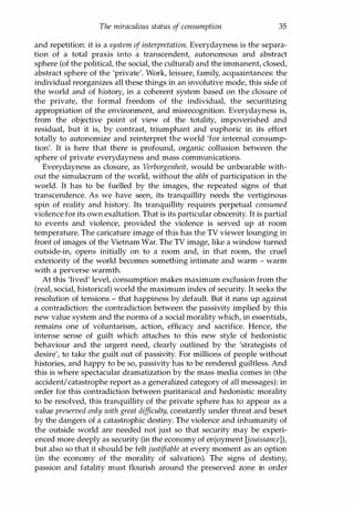 The miraculous status of consumption 35
and repetition: it is a system of interpretation. Everydayness is the separa­
tion of a total praxis into a transcendent, autonomous and abstract
sphere (of the political, the social, the cultural) and the immanent, closed,
abstract sphere of the 'private'. Work, leisure, family, acquaintances: the
individual reorganizes all these things in an involutive mode, this side of
the world and of history, in a coherent system based on the closure of
the private, the formal freedom of the individual, the securitizing
appropriation of the environment, and misrecognition. Everydayness is,
from the objective point of view of the totality, impoverished and
residual, but it is, by contrast, triumphant and euphoric in its effort
totally to autonomize and reinterpret the world 'for internal consump­
tion'. It is here that there is profound, organic collusion between the
sphere of private everydayness and mass communications.
Everydayness as closure, as Verborgenheit, would be unbearable with­
out the simulacrum of the world, without the alibi of participation in the
world. It has to be fuelled by the images, the repeated signs of that
transcendence. As we have seen, its tranquillity needs the vertiginous
spin of reality and history. Its tranquillity requires perpetual consumed
violence for its own exaltation. That is its particular obscenity. It is partial
to events and violence, provided the violence is served up at room
temperature. The caricature image of this has the TV viewer lounging in
front of images of the Vietnam War. The TV image, like a window turned
outside-in, opens initially on to a room and, in that room, the cruel
exteriority of the world becomes something intimate and warm - warm
with a perverse warmth.
At this 'lived' level, consumption makes maximum exclusion from the
(real, social, historical) world the maximum index of security. It seeks the
resolution of tensions - that happiness by default. But it runs up against
a contradiction: the contradiction between the passivity implied by this
new value system and the norms of a social morality which, in essentials,
remains one of voluntarism, action, efficacy and sacrifice. Hence, the
intense sense of guilt which attaches to this new style of hedonistic
behaviour and the urgent need, clearly outlined by the 'strategists of
desire', to take the guilt out of passivity. For millions of people without
histories, and happy to be so, passivity has to be rendered guiltless. And
this is where spectacular dramatization by the mass media comes in (the
accident/catastrophe report as a generalized category of all messages): in
order for this contradiction between puritanical and hedonistic morality
to be resolved, this tranquillity of the private sphere has to appear as a
value preserved only with great difficulty, constantly under threat and beset
by the dangers of a catastrophic destiny. The violence and inhumanity of
the outside world are needed not just so that security may be experi­
enced more deeply as security (in the economy of enjoyment [jouissance]),
but also so that it should be felt justifiable at every moment as an option
(in the economy of the morality of salvation). The signs of destiny,
passion and fatality must flourish around the preserved zone in order
Copyrighted Material
 