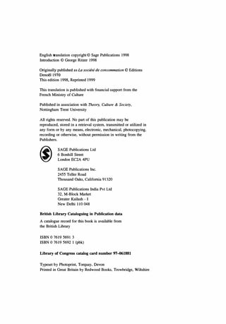 English translation copyright © Sage Publications 1998
Introduction © George Ritzer 1998
Originally published as La societe de consommation © Editions
Denoel 1970
This edition 1998, Reprinted 1999
This translation is published with financial support from the
French Ministry of Culture
Published in association with Theory, Culture & Society,
Nottingham Trent University
All rights reserved. No part of this publication may be
reproduced, stored in a retrieval system, transmitted or utilized in
any form or by any means, electronic, mechanical, photocopying,
recording or otherwise, without permission in writing from the
Publishers.
SAGE Publications Ltd
6 Bonhill Street
London EC2A 4PU
SAGE Publications Inc.
2455 Teller Road
Thousand Oaks, California 91320
SAGE Publications India Pvt Ltd
32, M-Block Market
Greater Kailash - I
New Delhi 110 048
British Library Cataloguing in Publication data
A catalogue record for this book is available from
the British Library
ISBN 0 7619 5691 3
ISBN 0 7619 5692 I (pbk)
Library of Congress catalog card number 97-061881
Typeset by Photoprint, Torquay, Devon
Printed in Great Britain by Redwood Books, Trowbridge, Wiltshire
Copyrighted Material
 