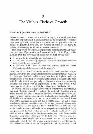 3
The Vicious Circle of Growth
Collective Expenditure and Redistribution
Consumer society is not characterized merely by the rapid growth of
individual expenditure. It is also accompanied by the growth of expend­
iture met by third parties (by the government in particular) for the
benefit of private individuals, the purpose of some of this being to
reduce the inequality of the distribution of resources.
This proportion of collective expenditure meeting individual needs
has risen from 13 per cent of total consumption in 1959 to 17 per cent in
1965. In 1965, the percentage of needs met by third parties was:
• 1 per cent for food and clothing (,subsistence');
• 13 per cent for housing expenses, transport and communication
networks ('the environment');
• 67 per cent in the fields of education, culture, sport and health
('protection and development of the person').
Collective expenditure is clearly channelled more towards human
beings, then, than into the goods and material equipment made available
for their use. Similarly, public expenditure is at its highest under the
budget heads which look set to grow fastest. But it is interesting to note,
with E. Lisle, that it was precisely in this sector where the community
assumes the greater part of expenditure, in the sector which it has
developed most intensively, that the crisis of May 1968 broke out.
In France, the 'social budget of the nation' redistributes more than 20
per cent of gross internal production (the national education system
alone absorbs the total of taxes on personal incomes). The heavy dis­
parity between private consumption and collective expenditure which
Galbraith attacks seems much more characteristic of the United States
than of the European nations. But this is not the issue. The real problem
is whether this state expenditure makes for an objective equalization of social
chances. Now, it seems clear that this 'redistribution' has little effect on
social discrimination at all levels. As for inequality of standards of living,
comparison of the two studies on family budgets made in 1956 and
1965 shows no reduction in the discrepancies. We know the incurable,
hereditary disparities which apply in the field of education: where other
mechanisms more subtle than the economic are in play, the use of
economic redistribution alone very largely amounts to reinforcing the
mechanisms of cultural inertia. The proportion of 17-year-olds in full-
Copyrighted Material
 
