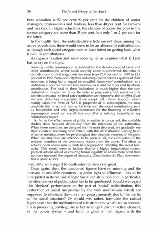 38 Theformal liturgy of the object
time education is 52 per cent: 90 per cent for the children of senior
managers, professionals and teachers, less than 40 per cent for farmers
and workers. In higher education, the chances of access for boys in the
former category are more than 33 per cent, but only 1 or 2 per cent for
the latter.
In the health field, the redistributive effects are not clear: among the
active population, there would seem to be an absence of redistribution,
as though each social category were at least intent on getting back what
it paid in contributions.
As regards taxation and social security, let us examine what E. Lisle
has to say on the topic.
Growing public consumption is financed by the development of taxes and
other contributions: where social security alone is concerned, the ratio of
contributions to total wage costs has risen from 23.9 per cent in 1959 to 25.9
per cent in 1967. Social security thus costs employed workers a quarter of their
resources, it being fair to regard the so-called 'employers' contributions' as a
deduction at source from workers' incomes, as is also the 5 per cent fixed-rate
contribution. The total of these deductions is much higher than the sum
deducted in income tax. Since the latter is progressive, but social security
contributions and the fixed-rate contribution are regressive, the net e
ff
ect of tax
and other deductions is regressive. If we accept that indirect taxation, which
mainly takes the form of VAT, is proportional to consumption, we may
conclude that direct and indirect taxation and the social contributions paid
by households and very largely earmarked for the financing of collective
consumption would not, overall, have any e
ffect of reducing inequality or any
redistributive impact.
So far as the effectiveness of public amenities is concerned, the available
studies show frequent 'deflections' from the intentions of the authorities.
When these amenities are designed for the most deprived, we gradually see
their 'clientele' becoming more varied, with this diversification leading to an
affective rejection, more for psychological than financial reasons, of the poor.
When the amenities are intended to be open to all, the elimination of the
weakest members of the community occurs from the outset. The effort to
achieve open access usually ends in a segregation reflecting the social hier­
archy. This would seem to indicate that in a highly inegalitarian society,
political actions aimed at ensuring formal equality of access more often than
not have increased the degree of inequality. (Commission du Plan, Consomma­
tion et Mode de Vie)
Inequality with regard to death rates remains very great.
Once again, then, the unadorned figures have no meaning and the
increase in available resources - a green light to affluence - has to be
interpreted in its real social logic. Social redistribution and, in particular,
the effectiveness of public action has to be questioned. Should we regard
this 'deviant' performance on the part of 'social' redistribution, this
restoration of social inequalities by the very mechanisms which are
supposed to eliminate them, as a temporary anomaly due to the inertia
of the social structure? Or should we, rather, formulate the radical
hypothesis that the mechanisms of redistribution, which are so success­
ful in preserving privilege, are in fact an integral part, a tactical element,
of the power system - and hand in glove in that regard with the
Copyrighted Material
 