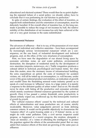 The vicious circle ofgrowth 39
educational and electoral systems? There would then be no point deplor­
ing the repeated failure of a social policy: we should, rather, have to
conclude that it was performing its real function to perfection.1
In spite of certain findings, the evaluation of the effect of transfers, as
regards both redistribution and the orientation of consumption, must be
delicately handled. If the overall effect of transfers has, in the long run,
made it possible to reduce the range of net incomes by half, the relative
stability of this distribution of net incomes has only been achieved at the
cost of a very great increase in the sums redistributed.
Environmental Nuisance
The advances of affluence - that is to say, of the possession of ever more
goods and individual and collective amenities - have been accompanied
by increasingly serious 'environmental nuisances' which are a con­
sequence, on the one hand, of industrial development and technical
progress, and, on the other, of the very structures of consumption.
First, we have seen the degradation of our shared living space by
economic activities: noise, air and water pollution, environmental
destruction, the disruption of residential zones by the development of
new amenities (airports, motorways, etc.). Traffic congestion produces a
colossal deficit in technical, psychological and human terms. Yet what
does this matter, since the necessary excess of infrastructural building,
the extra expenditure on petrol, the costs of treatment for accident
victims, etc. will all be totted up as consumption, i.e. will become, under
cover of the gross national product and statistics, an indication of growth
and wealth! Does the flourishing mineral water industry permit us to
speak of a real increase in 'affluence' since, to a large extent, it is merely
a response to the deficient quality of urban water? And so on. We should
never be done with listing all the productive and consumer activities
which merely counteract internal nuisances generated by the system of
growth. Once it has passed a certain threshold, extra productivity is
almost entirely wiped out, swallowed up, by this homoeopathic treatment
ofgrowth by growth.
The 'cultural nuisance effects' caused by the technical and cultural
effects of rationalization and mass production are, of course, strictly
incalculable. Moreover, value judgements prevent us from defining
common criteria. It would not be possible objectively to characterize the
'nuisance effect' of a grim housing estate or a 'Z feature' movie, as we
might do with water pollution. Only a civil service inspector could
propose, as happened at a recent congress, the creation, alongside a
'clean air ministry', of a 'crime of offending the intelligence' to protect
the populace against the effects of the sensationalist press! But we may
admit that nuisance effects of this kind are growing at the same pace as
affluence.
Copyrighted Material
 
