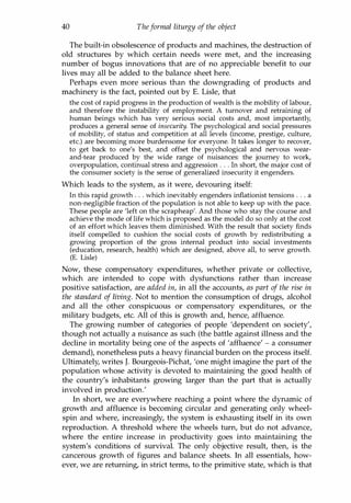 40 Theformal liturgy of the object
The built-in obsolescence of products and machines, the destruction of
old structures by which certain needs were met, and the increasing
number of bogus innovations that are of no appreciable benefit to our
lives may all be added to the balance sheet here.
Perhaps even more serious than the downgrading of products and
machinery is the fact, pointed out by E. Lisle, that
the cost of rapid progress in the production of wealth is the mobility of labour,
and therefore the instability of employment. A turnover and retraining of
human beings which has very serious social costs and, most importantly,
produces a general sense of insecurity. The psychological and social pressures
of mobility, of status and competition at all levels (income, prestige, culture,
etc.) are becoming more burdensome for everyone. It takes longer to recover,
to get back to one's best, and offset the psychological and nervous wear­
and-tear produced by the wide range of nuisances: the journey to work,
overpopulation, continual stress and aggression . . . In short, the major cost of
the consumer society is the sense of generalized insecurity it engenders.
Which leads to the system, as it were, devouring itself:
In this rapid growth . . . which inevitably engenders inflationist tensions . . . a
non-negligible fraction of the population is not able to keep up with the pace.
These people are 'left on the scrapheap'. And those who stay the course and
achieve the mode of life which is proposed as the model do so only at the cost
of an effort which leaves them diminished. With the result that society finds
itself compelled to cushion the social costs of growth by redistributing a
growing proportion of the gross internal product into social investments
(education, research, health) which are designed, above all, to serve growth.
(E. Lisle)
Now, these compensatory expenditures, whether private or collective,
which are intended to cope with dysfunctions rather than increase
positive satisfaction, are added in, in all the accounts, as part of the rise in
the standard of living. Not to mention the consumption of drugs, alcohol
and all the other conspicuous or compensatory expenditures, or the
military budgets, etc. All of this is growth and, hence, affluence.
The growing number of categories of people 'dependent on society',
though not actually a nuisance as such (the battle against illness and the
decline in mortality being one of the aspects of 'affluence' - a consumer
demand), nonetheless puts a heavy financial burden on the process itself.
Ultimately, writes J. Bourgeois-Pichat, 'one might imagine the part of the
population whose activity is devoted to maintaining the good health of
the country's inhabitants growing larger than the part that is actually
involved in production.'
In short, we are everywhere reaching a point where the dynamic of
growth and affluence is becoming circular and generating only wheel­
spin and where, increasingly, the system is exhausting itself in its own
reproduction. A threshold where the wheels turn, but do not advance,
where the entire increase in productivity goes into maintaining the
system's conditions of survival. The only objective result, then, is the
cancerous growth of figures and balance sheets. In all essentials, how­
ever, we are returning, in strict terms, to the primitive state, which is that
Copyrighted Material
 