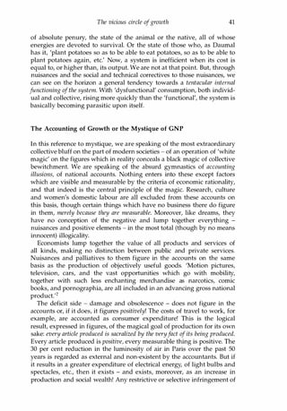 The vicious circle ofgrowth 41
of absolute penury, the state of the animal or the native, all of whose
energies are devoted to survival. Or the state of those who, as Daumal
has it, 'plant potatoes so as to be able to eat potatoes, so as to be able to
plant potatoes again, etc.' Now, a system is inefficient when its cost is
equal to, or higher than, its output. We are not at that point. But, through
nuisances and the social and technical correctives to those nuisances, we
can see on the horizon a general tendency towards a tentacular internal
functioning ofthe system. With 'dysfunctional' consumption, both individ­
ual and collective, rising more quickly than the 'functional', the system is
basically becoming parasitic upon itself.
The Accounting of Growth or the Mystique of GNP
In this reference to mystique, we are speaking of the most extraordinary
collective bluff on the part of modern societies - of an operation of 'white
magic' on the figures which in reality conceals a black magic of collective
bewitchment. We are speaking of the absurd gymnastics of accounting
illusions, of national accounts. Nothing enters into these except factors
which are visible and measurable by the criteria of economic rationality,
and that indeed is the central principle of the magic. Research, culture
and women's domestic labour are all excluded from these accounts on
this basis, though certain things which have no business there do figure
in them, merely because they are measurable. Moreover, like dreams, they
have no conception of the negative and lump together everything -
nuisances and positive elements - in the most total (though by no means
innocent) illogicality.
Economists lump together the value of all products and services of
all kinds, making no distinction between public and private services.
Nuisances and palliatives to them figure in the accounts on the same
basis as the production of objectively useful goods. 'Motion pictures,
television, cars, and the vast opportunities which go with mobility,
together with such less enchanting merchandise as narcotics, comic
books, and pornographia, are all included in an advancing gross national
product.'2
The deficit side - damage and obsolescence - does not figure in the
accounts or, if it does, it figures positively! The costs of travel to work, for
example, are accounted as consumer expenditure! This is the logical
result, expressed in figures, of the magical goal of production for its own
sake: every article produced is sacralized by the veryfact of its being produced.
Every article produced is positive, every measurable thing is positive. The
30 per cent reduction in the luminosity of air in Paris over the past 50
years is regarded as external and non-existent by the accountants. But if
it results in a greater expenditure of electrical energy, of light bulbs and
spectacles, etc., then it exists - and exists, moreover, as an increase in
production and social wealth! Any restrictive or selective infringement of
Copyrighted Material
 