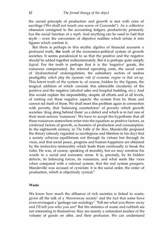 42 Theformal liturgy of the object
the sacred principle of production and growth is met with cries of
sacrilege ('We shall not touch one screw of Concorde!'). As a collective
obsession consigned to the accounting ledgers, productivity primarily
has the social function of a myth. And anything can be used to fuel that
myth - even the conversion of objective realities which refute it into
figures which confirm it.
But there is perhaps in this mythic algebra of financial accounts a
profound truth, the truth of the economico-political system of growth
societies. It seems paradoxical to us that the positive and the negative
should be added together indiscriminately. But it is perhaps quite simply
logical. For the truth is perhaps that it is the 'negative' goods, the
nuisances compensated, the internal operating costs, the social costs
of 'dysfunctional' endoregulation, the subsidiary sectors of useless
prodigality which play the dynamic role of economic engine in that set-up.
This latent truth of the system is, of course, hidden by the figures, the
magical addition of which conceals this admirable circularity of the
positive and the negative (alcohol sales and hospital building, etc.). And
this would explain the impossibility, despite all efforts and at all levels,
of rooting out these negative aspects: the system lives by them and
cannot rid itself of them. We shall meet this problem again in connection
with poverty, that 'balancing counterforce' of poverty which growth
societies 'drag along behind them' as a defect and which is in fact one of
their most serious 'nuisances'. We have to accept the hypothesis that all
these nuisances somewhere enter into the equation as positive factors, as
continual factors of growth, as boosters of production and consumption.
In the eighteenth century, in The Fable of the Bees, Mandeville proposed
the theory (already regarded as sacrilegious and libertine in his day) that
a society achieves equilibrium not through its virtues but through its
vices, and that social peace, progress and human happiness are obtained
by the instinctive immorality which leads them continually to break the
rules. He was, of course, speaking of morality, but we may construe his
words in a social and economic sense. It is, precisely, by its hidden
defects, its balancing forces, its nuisances, and what seem like vices
when compared with a rational system, that the real system prospers.
Mandeville was accused of cynicism: it is the social order, the order of
production, which is objectively cynicaP
Waste
We know how much the affluence of rich societies is linked to waste,
given all the talk of a 'throwaway society' and the fact that some have
even envisaged a 'garbage-can sociology': 'Tell me what you throw away
and I'll tell you who you are!' But the statistics of waste and rubbish are
not interesting in themselves: they are merely a redundant marker of the
volume of goods on offer, and their profusion. We can understand
Copyrighted Material
 